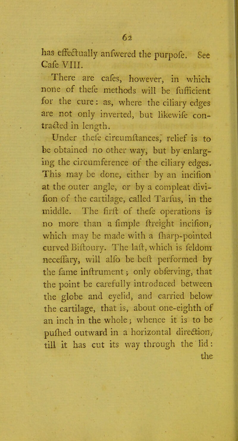 has effectually anfwered the purpofe. See Cafe VIII. There are cafes, however, in which none of thefe methods will be fufficient for the cure: as, where the ciliary edges are not only inverted, but likewife con- tracted in length. Under thefe circumftances, relief is to be obtained no other way, but by enlarg- ing the circumference of the ciliary edges. This may be done, either by an incifion at the outer angle, or by a compleat divi- fion of the cartilage, called Tarfus, in the middle. The firil of thefe operations is no more than a fimple {freight incifion, which may be made with a (harp-pointed curved Biftoury. The laft, which is feldom neceffary, will alfo be beft performed by the fame inftrument -T only obferving, that the point be carefully introduced between the globe and eyelid, and carried below the cartilage, that is, about one-eighth of an inch in the whole j whence it is to be puttied outward in a horizontal direction, till it has cut its way through the lid: