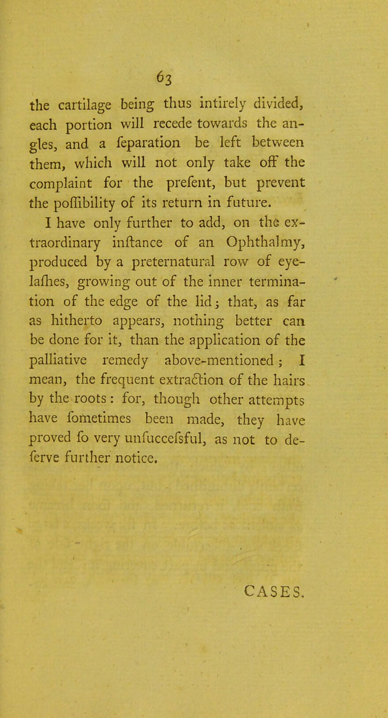 the cartilage being thus intirely divided, each portion will recede towards the an- gles, and a feparation be left between them, which will not only take off the complaint for the prefent, but prevent the poffibility of its return in future. I have only further to add, on the ex- traordinary inftance of an Ophthalmy, produced by a preternatural row of eye- lames, growing out of the inner termina- tion of the edge of the lid; that, as far as hitherto appears, nothing better can be done for it, than the application of the palliative remedy above-mentioned; I mean, the frequent extraction of the hairs by the roots: for, though other attempts have fometimes been made, they have proved fo very unfuccefsful, as not to de- ferve further notice. CASES.