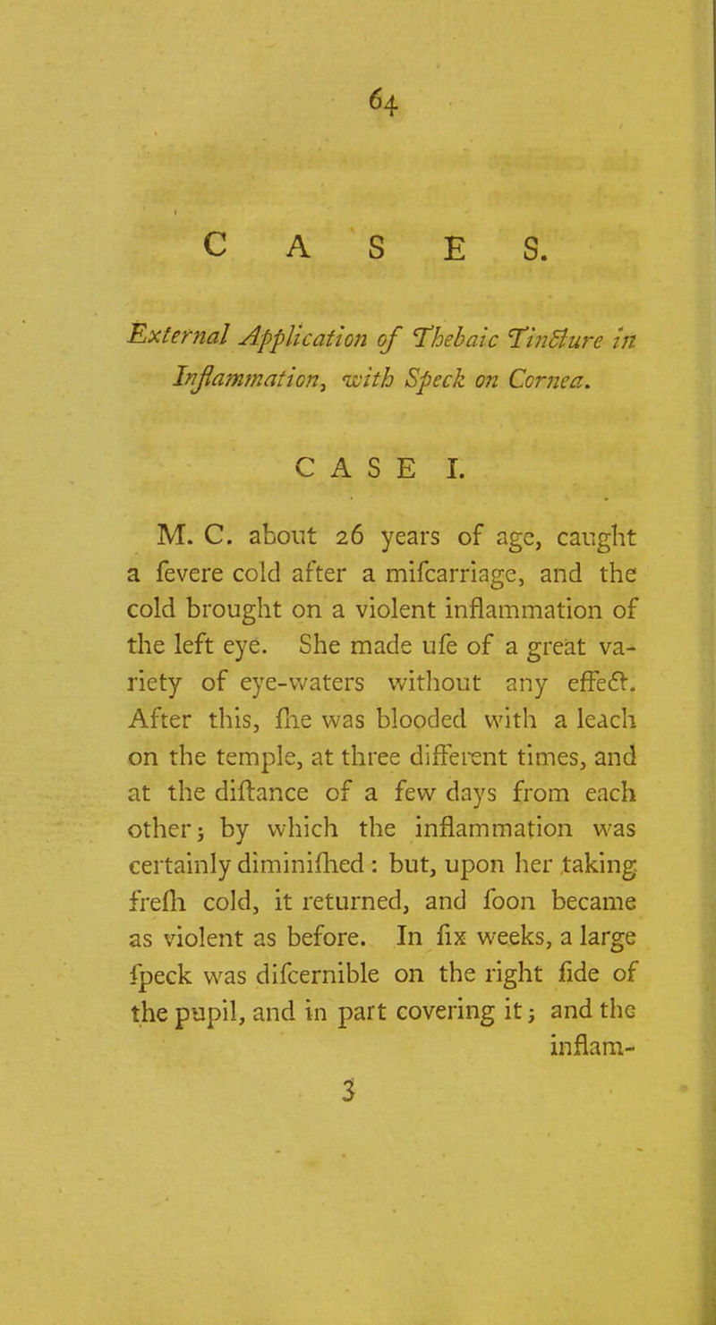 CASES. External Application of thebaic Tinclure in Inflammation, with Speck on Cornea. ' CAS ffjf^^ M. C. about 26 years of age, caught a fevere cold after a mifcarriage, and the cold brought on a violent inflammation of the left eye. She made ufe of a great va- riety of eye-waters without any efFect. After this, me was blooded with a leach on the temple, at three different times, and at the diftance of a few days from each other; by which the inflammation was certainly diminifhed : but, upon her taking, frefti cold, it returned, and foon became as violent as before. In fix weeks, a large fpeck was difcernible on the right fide of the pupil, and in part covering it; and the inflaro- 3