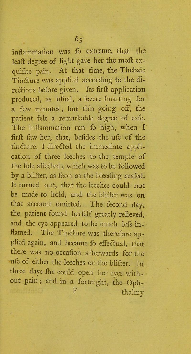 inflammation was fo extreme, that the leaft degree of light gave her the moft ex- quifite pain. At that time, the Thebaic Tincture was applied according to the di- rections before given. Its firft application produced, as ufual, a fevere fmarting for a few minutes; but this going off, the patient felt a remarkable degree of eafe. The inflammation ran fo high, when I firft faw her, that, befides the ufe of the tincture, I directed the immediate appli- cation of three leeches to the temple of the fide affected; which was to be followed by a blifter, as foon as the bleeding ceafed. It turned out, that the leeches could not be made to hold, and the blifter was on that account omitted. The fecond day, the patient found herfelf greatly relieved, and the eye appeared to be much lefs in- flamed. The Tincture was therefore ap- plied again, and became fo effectual, that there was no occafion afterwards for the ufe of either the leeches or the blifter. In three days ftie could open her eyes with- out pain; and in a fortnight, the Oph- F thalmy