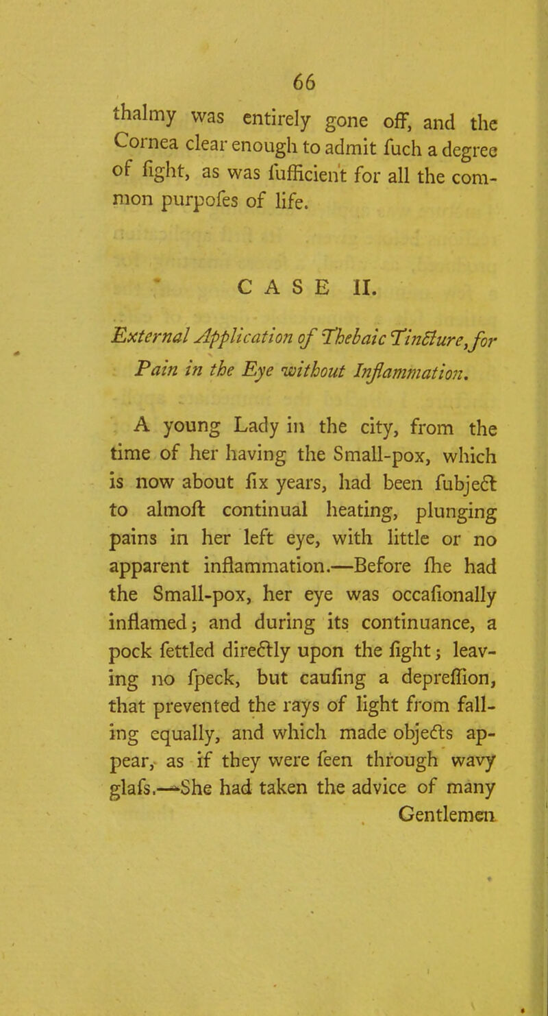 thalmy was entirely gone off, and the Cornea clear enough to admit fuch a degree of fight, as was fufficient for all the com- mon purpofes of life. CASE II. External Application of thebaic TinBure,for Pain in the Eye 'without Inflammation. A young Lady in the city, from the time of her having the Small-pox, which is now about fix years, had been fubjecl: to almoft continual heating, plunging pains in her left eye, with little or no apparent inflammation.—Before me had the Small-pox, her eye was occafionally inflamed j and during its continuance, a pock fettled directly upon the fight; leav- ing no fpeck, but cauling a deprefTion, that prevented the rays of light from fall- ing equally, and which made objects ap- pear,- as if they were feen through wavy glafs.—*She had taken the advice of many Gentlemen