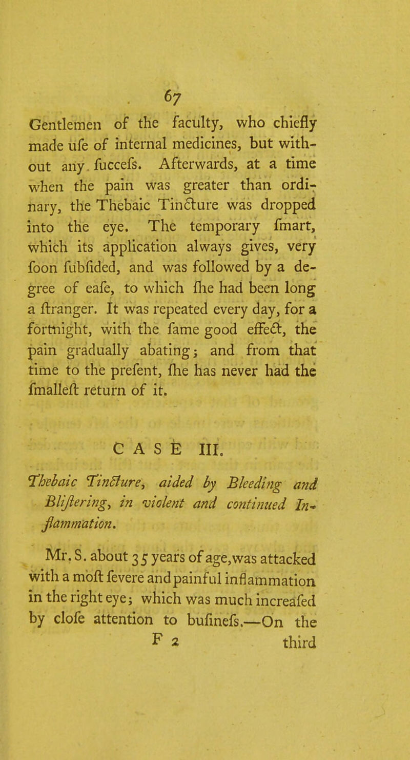 Gentlemen of the faculty, who chiefly made ufe of internal medicines, but with- out any. fuccefs. Afterwards, at a time when the pain was greater than ordi- nary, the Thebaic Tincture was dropped into the eye. The temporary fmart, which its application always gives, very foon fubfided, and was followed by a de- gree of eafe, to which fne had been long a ftranger. It was repeated every day, for a fortnight, with the fame good effecT:, the pain gradually abating; and from that time to the prefent, fhe has never had the fmalleft return of it. CASE III. Thebaic TintJure, aided by Bleeding and Blijlering, in violent and continued hi- jlammation. Mr. S. about 35 years of age, was attacked with a moft fevere and painful inflammation in the right eye; which was much increafed by clofe attention to bufinefs.—On the F 2 third
