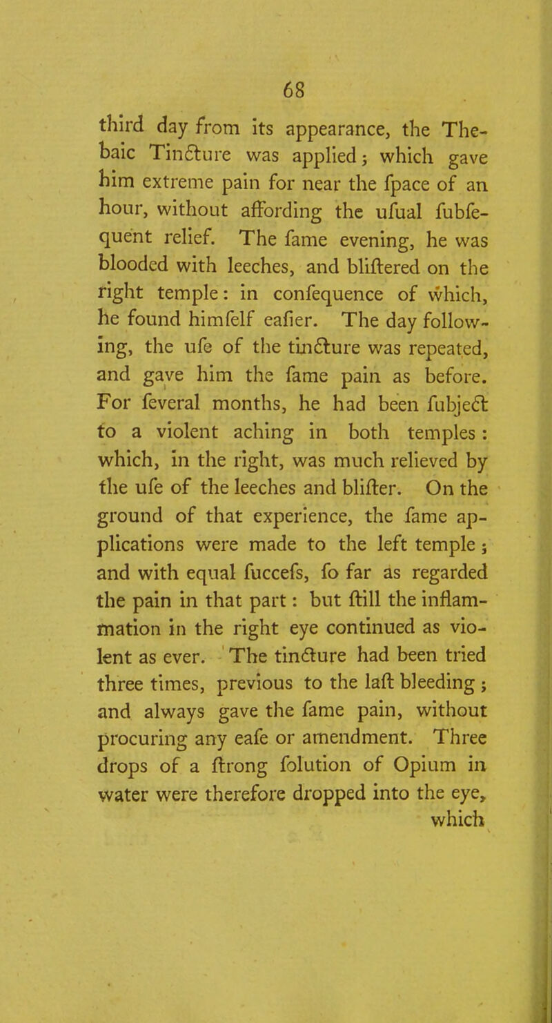 third day from its appearance, the The- baic Tincture was applied; which gave him extreme pain for near the fpace of an hour, without affording the ufual fubfe- quent relief. The fame evening, he was blooded with leeches, and bliftered on the right temple: in confequence of which, he found himfelf eafier. The day follow- ing, the ufe of the tincture was repeated, and gave him the fame pain as before. For feveral months, he had been fubjecl: to a violent aching in both temples: which, in the right, was much relieved by the ufe of the leeches and blifter. On the ground of that experience, the fame ap- plications were made to the left temple j and with equal fuccefs, fo far as regarded the pain in that part: but ftill the inflam- mation in the right eye continued as vio- lent as ever. The tincture had been tried three times, previous to the laft bleeding ; and always gave the fame pain, without procuring any eafe or amendment. Three drops of a ftrong folution of Opium in water were therefore dropped into the eye, which