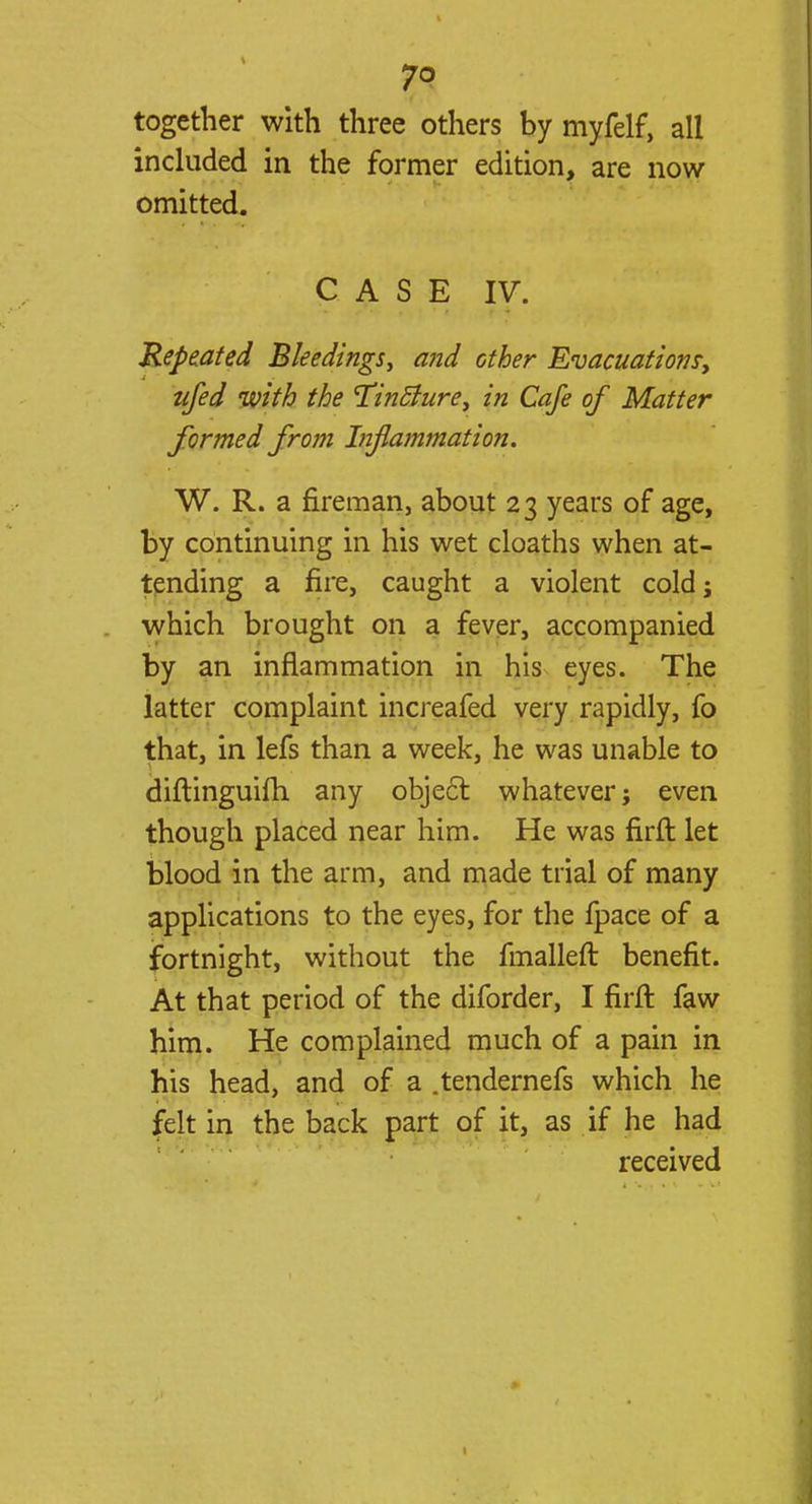 together with three others by myfelf, all included in the former edition, are now omitted. CASE IV. Repeated Bleedings, and other Evacuations, ujed with the 'Tincture, in Cafe of Matter formed from Infiammation. W. R. a fireman, about 23 years of age, by continuing in his wet cloaths when at- tending a fire, caught a violent cold; which brought on a fever, accompanied by an inflammation in his eyes. The latter complaint increafed very rapidly, fo that, in lefs than a week, he was unable to diftinguifh any object whatever; even though placed near him. He was firft let blood in the arm, and made trial of many applications to the eyes, for the fpace of a fortnight, without the fmalleft benefit. At that period of the diforder, I firft faw him. He complained much of a pain in his head, and of a .tendernefs which he felt in the back part of it, as if he had received