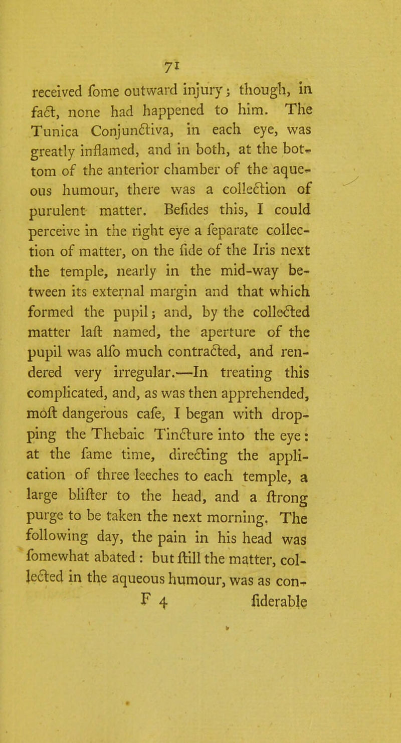 7* received fome outward injury j though, in fact, none had happened to him. The Tunica Conjunctiva, in each eye, was greatly inflamed, and in both, at the bot- tom of the anterior chamber of the aque- ous humour, there was a collection of purulent matter. Befides this, I could perceive in the right eye a feparate collec- tion of matter, on the fide of the Iris next the temple, nearly in the mid-way be- tween its external margin and that which formed the pupil j and, by the collected matter laft named, the aperture of the pupil was alfo much contracted, and ren- dered very irregular.—In treating this complicated, and, as was then apprehended, moft dangerous cafe, I began with drop- ping the Thebaic Tincture into the eye: at the fame time, directing the appli- cation of three leeches to each temple, a large blifter to the head, and a ftrong purge to be taken the next morning. The following day, the pain in his head was fomewhat abated : but ftill the matter, col- lected in the aqueous humour, was as con- F 4 fiderable