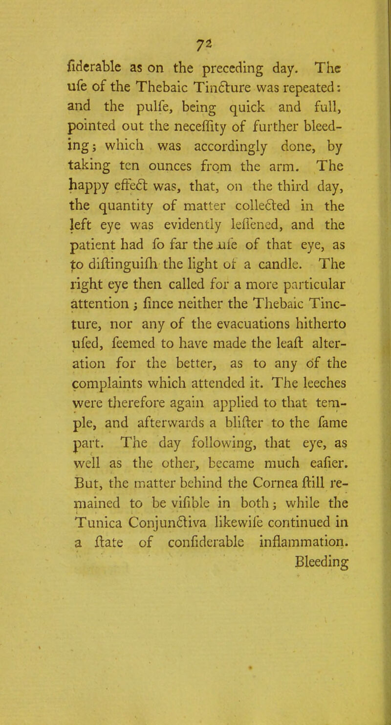 fiderable as on the preceding day. The ufe of the Thebaic Tincture was repeated: and the pulfe, being quick and full, pointed out the neceffity of further bleed- ing; which was accordingly done, by taking ten ounces from the arm. The happy effect was, that, on the third day, the quantity of matter collected in the left eye was evidently leffened, and the patient had fo far the xife of that eye, as £o diftinguim the light or a candle. The right eye then called for a more particular attention fince neither the Thebaic Tinc- ture, nor any of the evacuations hitherto ufed, feemed to have made the lean: alter- ation for the better, as to any of the complaints which attended it. The leeches were therefore again applied to that tem- ple, and afterwards a blifter to the fame part. The day following, that eye, as well as the other, became much eafier. But, the matter behind the Cornea ftill re- mained to be vifible in both; while the Tunica Conjunctiva like wile continued in a flate of confiderable inflammation. Bleeding