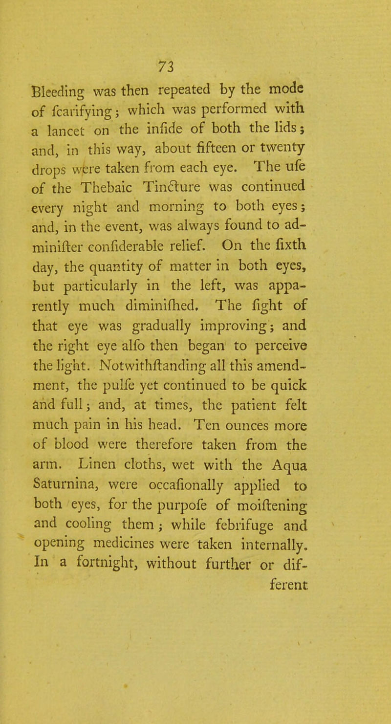 Bleeding was then repeated by the mode of fcarifying; which was performed with a lancet on the infide of both the lids 5 and, in this way, about fifteen or twenty drops were taken from each eye. The ufe of the Thebaic Tincture was continued every night and morning to both eyes; and, in the event, was always found to ad- minifter confiderable relief. On the fixth day, the quantity of matter in both eyes, but particularly in the left, was appa- rently much diminished. The fight of that eye was gradually improving; and the right eye alfo then began to perceive the light. Notwithstanding all this amend- ment, the pulfe yet continued to be quick and full; and, at times, the patient felt much pain in his head. Ten ounces more of blood were therefore taken from the arm. Linen cloths, wet with the Aqua Saturnina, were occafionally applied to both eyes, for the purpofe of moiftening and cooling them; while febrifuge and opening medicines were taken internally. In a fortnight, without further or dif- ferent