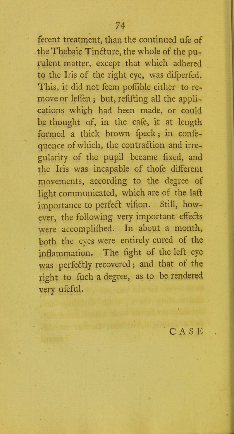 ferent treatment, than the continued ufe of the Thebaic Tincture, the whole of the pu- rulent matter, except that which adhered to the Iris of the right eye, was difperfed. This, it did not feem poffible either to re- move or lefTen; but, refitting all the appli- cations which had been made, or could be thought of, in the cafe, it at length formed a thick brown fpeck; in confe- quence of which, the contraction and irre- gularity of the pupil became fixed, and the Iris was incapable of thofe different movements, according to the degree of light communicated, which are of the laft importance to perfect: vifion. Still, how- ever, the following very important effects were accomplished. In about a month, both the eyes were entirely cured of the inflammation. The fight of the left eye was perfectly recovered j and that of the right to fuch a degree, as to be rendered very ufeful. CASE