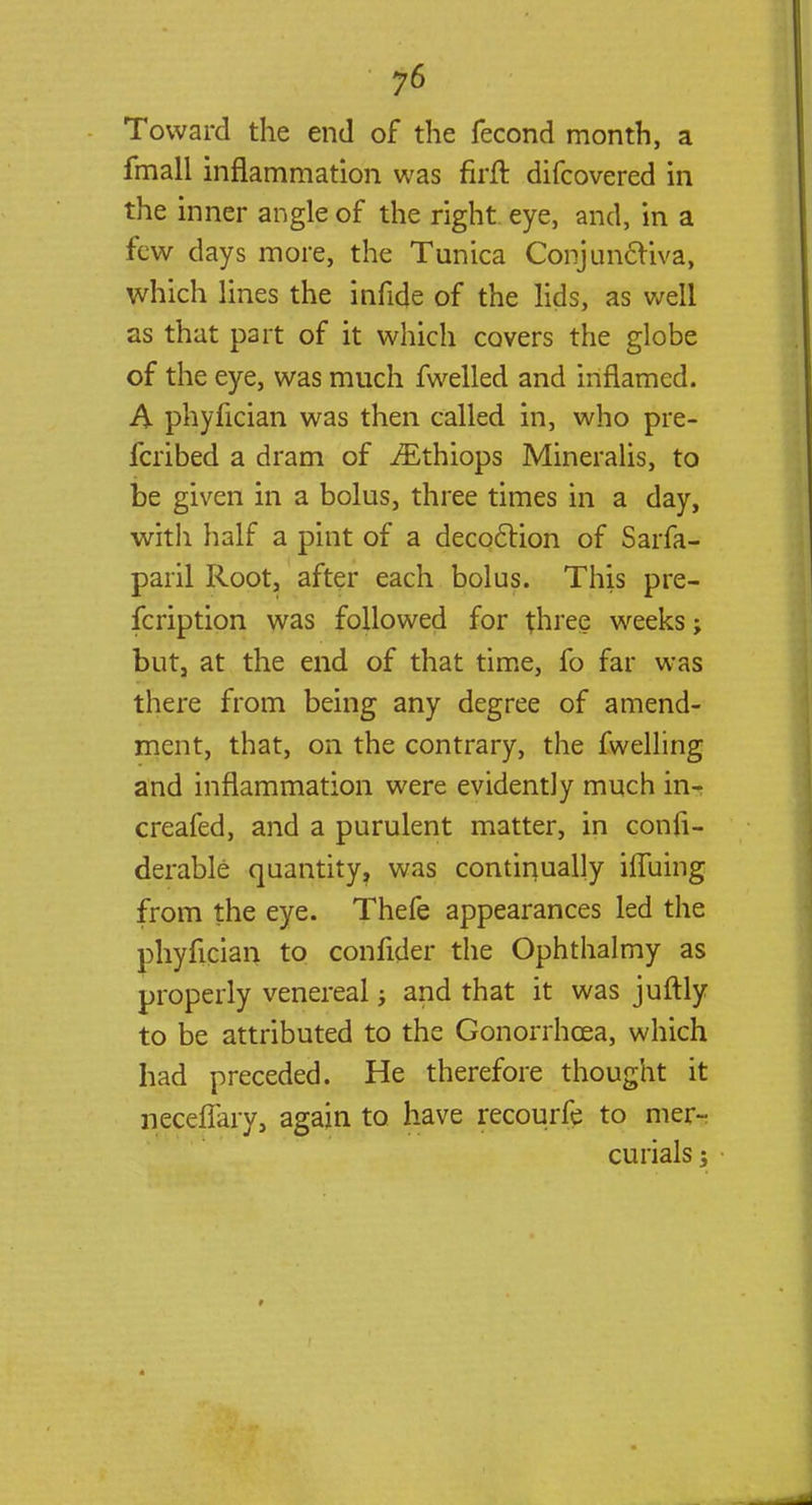 Toward the end of the fecond month, a fmall inflammation was firft difcovered in the inner angle of the right eye, and, in a few days more, the Tunica Conjunctiva, which lines the infide of the lids, as well as that part of it which covers the globe of the eye, was much fwelled and inflamed. A phyfician was then called in, who pie- fcribed a dram of iEthiops Mineralis, to be given in a bolus, three times in a day, with half a pint of a decoction of Sarfa- paril Root, after each bolus. This pre- fcription was followed for three weeks; but, at the end of that time, fo far was there from being any degree of amend- ment, that, on the contrary, the fwelling and inflammation were evidently much in- creafed, and a purulent matter, in conii- derable quantity, was continually iffuing from the eye. Thefe appearances led the phyfician to confider the Ophthalmy as properly venereal; and that it was juftly to be attributed to the Gonorrhoea, which had preceded. He therefore thought it neceflary, again to have recourfe to mer-? curials;