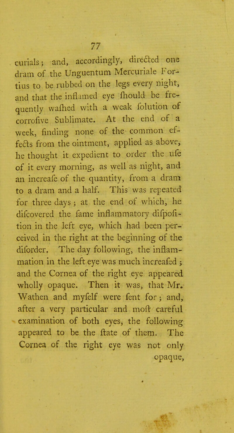 cuiials; and, accordingly, directed one dram of the Unguentum Mercuriale For- tius to be rubbed on the legs every night, and that the inflamed eye fhould be fre- quently warned with a weak folution of corrofive Sublimate. At the end of a week, finding none of the common ef- fects from the ointment, applied as above, he thought it expedient to order the ufe of it every morning, as well as night, and an increafe of the quantity, from a dram to a dram and a half. This was repeated for three days j at the end of which, he difcovered the fame inflammatory difpoii- tion in the left eye, which had been per- ceived in the right at the beginning of the diforder. The day following, the inflam- mation in the left eye was much increafed j and the Cornea of the right eye appeared, wholly opaque. Then it was, that Mr. Wathen and myfelf were fent for; and, after a very particular and moft careful examination of both eyes, the following appeared to be the ftate of them. The Cornea of the right eye was not only opaque,