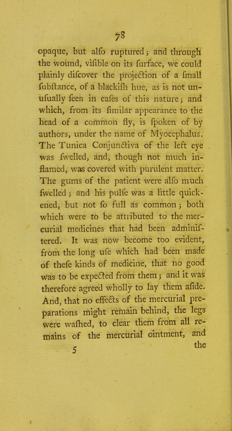 opaque, but alfo ruptured; and through the wound, vifible on its furface, we could plainly difcover the projection of a fmall fubftance, of a blackifh hue, as is not un- ufually feen in cafes of this nature; and which, from its fimilar appearance to the head of a common fly, is fpoken of by authors, under the name of Myocephalus. The Tunica Conjunctiva of the left eye was fwelled, and, though not much in- flamed, was covered with purulent matter. The gums of the patient were alfo much fwelled j and his pulfe was a little quick- ened, but not fo full as common j both which were to be attributed to the mer- curial medicines that had been adminif- tered. It was now become too evident, from the long ufe which had been made of thefe kinds of medicine, that no good was to be expected from them ; and it was therefore agreed wholly to lay them afide. And, that no effects of the mercurial pre- parations might remain behind, the legs were waflied, to clear them from all re- mains of the mercurial ointment, and - the
