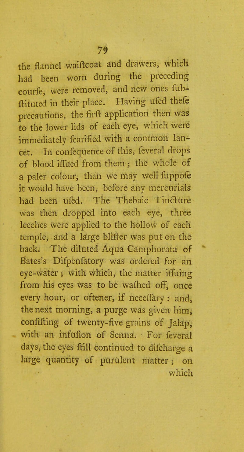 the flannel waiftcoat and drawers, which had been worn during the preceding courfe, were removed, and new ones fub- ftituted in their place. Having ufed thefe precautions, the firft application then was to the lower lids of each eye, which were immediately fcarified with a common lan- cet. In confequence of this, feveral drops of blood iffued from them; the whole of a paler colour, than we may well fuppofe it would have been, before any mercurials had been ufed. The Thebaic Tincture was then dropped into each eye, three leeches were applied to the hollow of each temple, and a large bliiter was put on the back. The diluted Aqua Camphorata of * Bates's Difpenfatory was ordered for an eye-water j with which, the matter ifluing from his eyes was to be wafhed off, once every hour, or oftener, if neceflary : and, the next morning, a purge was given him, confirming of twenty-five grains of Jalap, with an infufion of Senna. For feveral days, the eyes ftill continued to difcharge a large quantity of purulent matter; on which