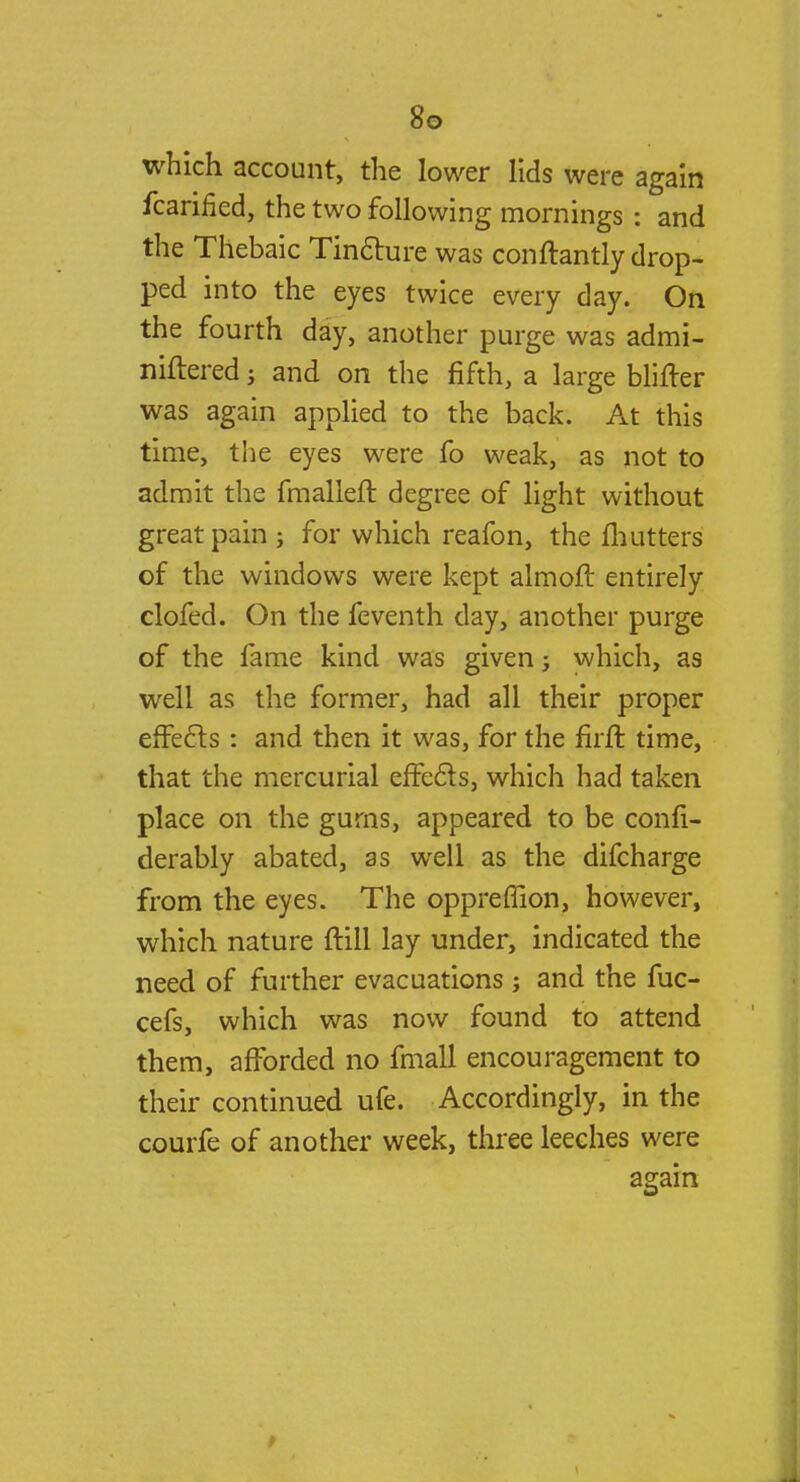 which account, the lower lids were again fcarified, the two following mornings: and the Thebaic Tincture was conftantly drop- ped into the eyes twice every day. On the fourth day, another purge was admi- niftered; and on the fifth, a large Mirier was again applied to the back. At this time, the eyes were fo weak, as not to admit the fmalleft. degree of light without great pain ; for which reafon, the mutters of the windows were kept almoft entirely clofed. On the feventh day, another purge of the fame kind was given; which, as well as the former, had all their proper effects: and then it was, for the firft time, that the mercurial effects, which had taken place on the gurns, appeared to be confi- derably abated, as well as the difcharge from the eyes. The oppreffion, however, which nature ftill lay under, indicated the need of further evacuations; and the fuc- cefs, which was now found to attend them, afforded no fmall encouragement to their continued ufe. Accordingly, in the courfe of another week, three leeches were again