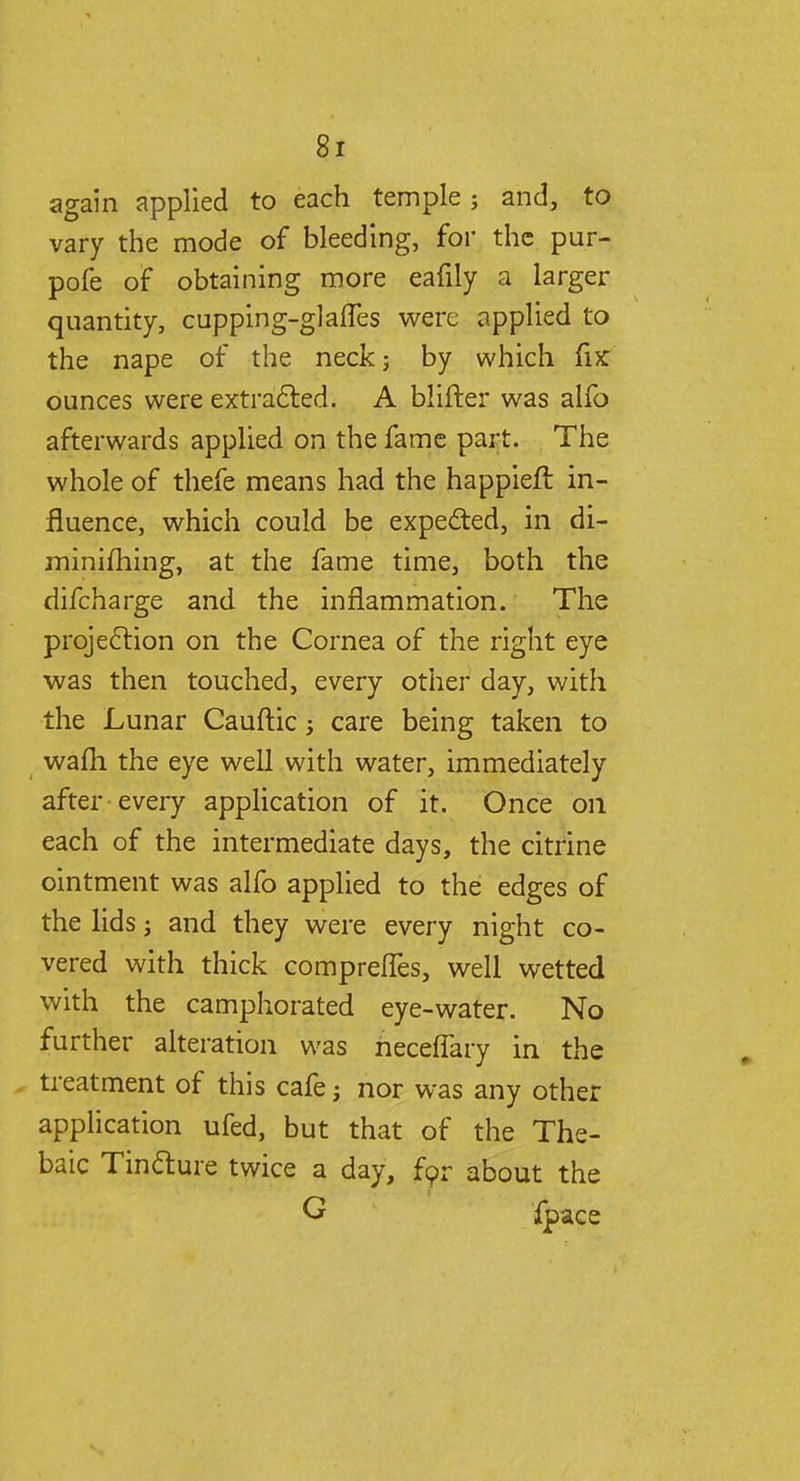 again applied to each temple; and, to vary the mode of bleeding, for the pur- pofe of obtaining more eafily a larger quantity, cupping-glafTes were applied to the nape of the neck; by which fix ounces were extracted. A blifter was alfo afterwards applied on the fame part. The whole of thefe means had the happieft in- fluence, which could be expected, in di- minifhing, at the fame time, both the difcharge and the inflammation. The projection on the Cornea of the right eye was then touched, every other day, with the Lunar Cauftic j care being taken to wafh the eye well with water, immediately after every application of it. Once 011 each of the intermediate days, the citrine ointment was alfo applied to the edges of the lids; and they were every night co- vered with thick comprefTes, well wetted with the camphorated eye-water. No further alteration was riecelfary in the treatment of this cafe; nor was any other application ufed, but that of the The- baic Tincture twice a day, for about the