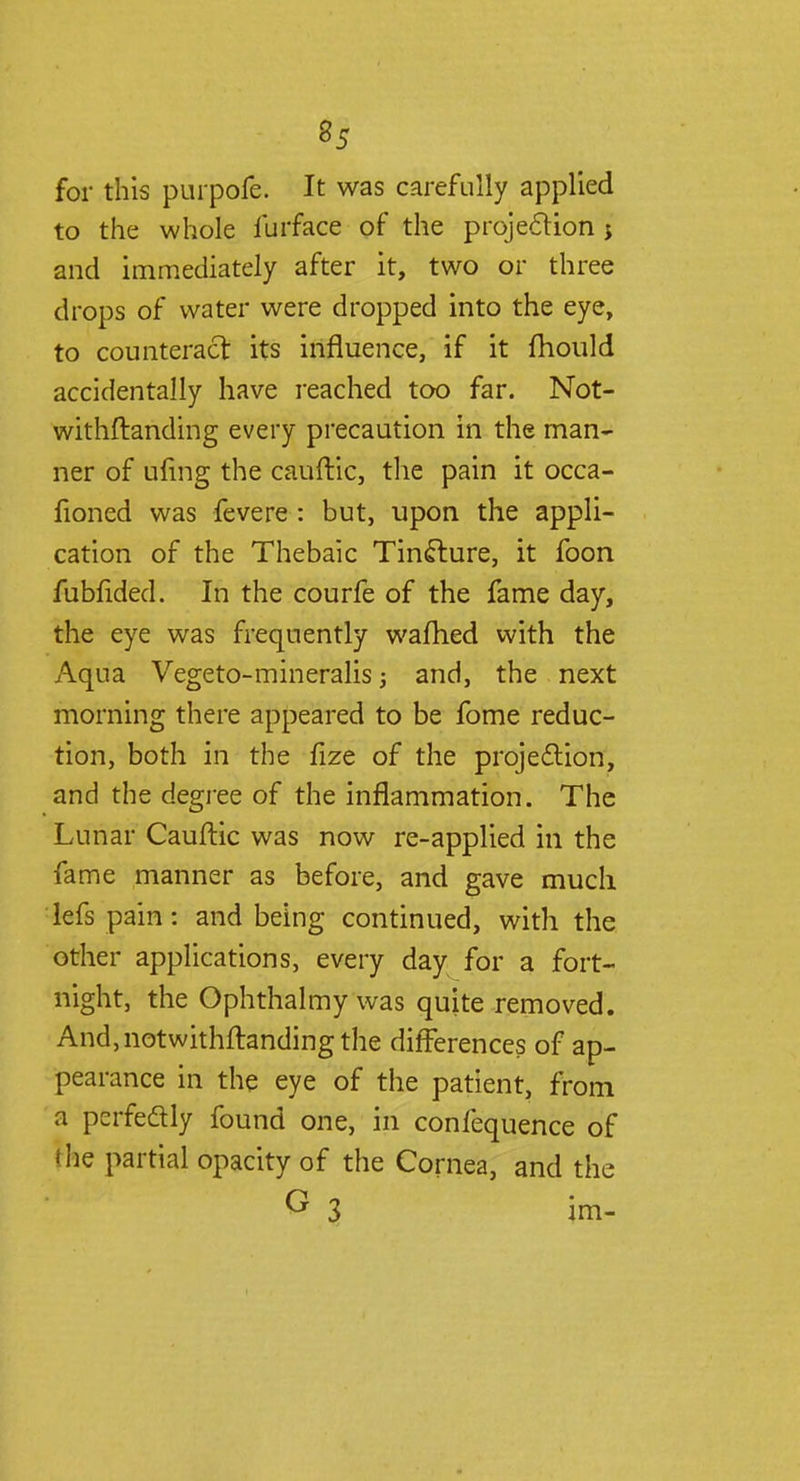for this purpofe. It was carefully applied to the whole furface of the projection j and immediately after it, two or three drops of water were dropped into the eye, to counteract its influence, if it fhould accidentally have reached too far. Not- withstanding every precaution in the man- ner of ufmg the cauftic, the pain it occa- sioned was fevere : but, upon the appli- cation of the Thebaic Tincture, it foon fubfided. In the courfe of the fame day, the eye was frequently warned with the Aqua Vegeto-mineralis; and, the next morning there appeared to be fome reduc- tion, both in the fize of the projection, and the degree of the inflammation. The Lunar Cauftic was now re-applied in the fame manner as before, and gave much lefs pain: and being continued, with the other applications, every day for a fort- night, the Ophthalmy was quite removed. And, notwithstanding the differences of ap- pearance in the eye of the patient, from a perfedly found one, in confequence of the partial opacity of the Cornea, and the G 3 im-
