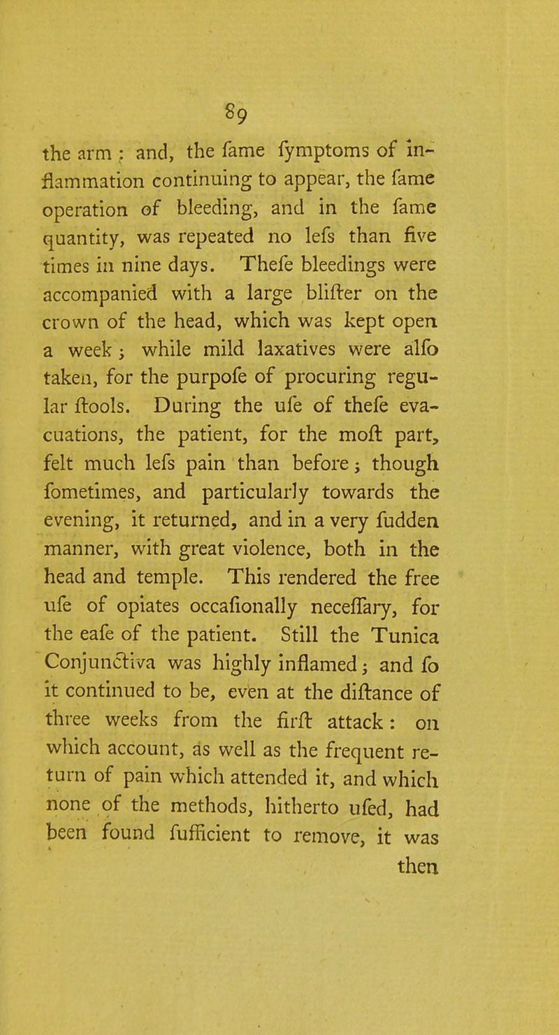 the arm : and, the fame fymptoms of in- flammation continuing to appear, the fame operation of bleeding, and in the fame quantity, was repeated no lefs than five times in nine days. Thefe bleedings were accompanied with a large blifter on the crown of the head, which was kept open a week; while mild laxatives were alfo taken, for the purpofe of procuring regu- lar flools. During the ufe of thefe eva- cuations, the patient, for the moft part, felt much lefs pain than before j though fometimes, and particularly towards the evening, it returned, and in a very fudden manner, with great violence, both in the head and temple. This rendered the free ufe of opiates occafionally necefTary, for the eafe of the patient. Still the Tunica Conjunctiva was highly inflamed; and fo it continued to be, even at the diftance of three weeks from the firft attack: on which account, as well as the frequent re- turn of pain which attended it, and which none of the methods, hitherto ufed, had been found fufficient to remove, it was