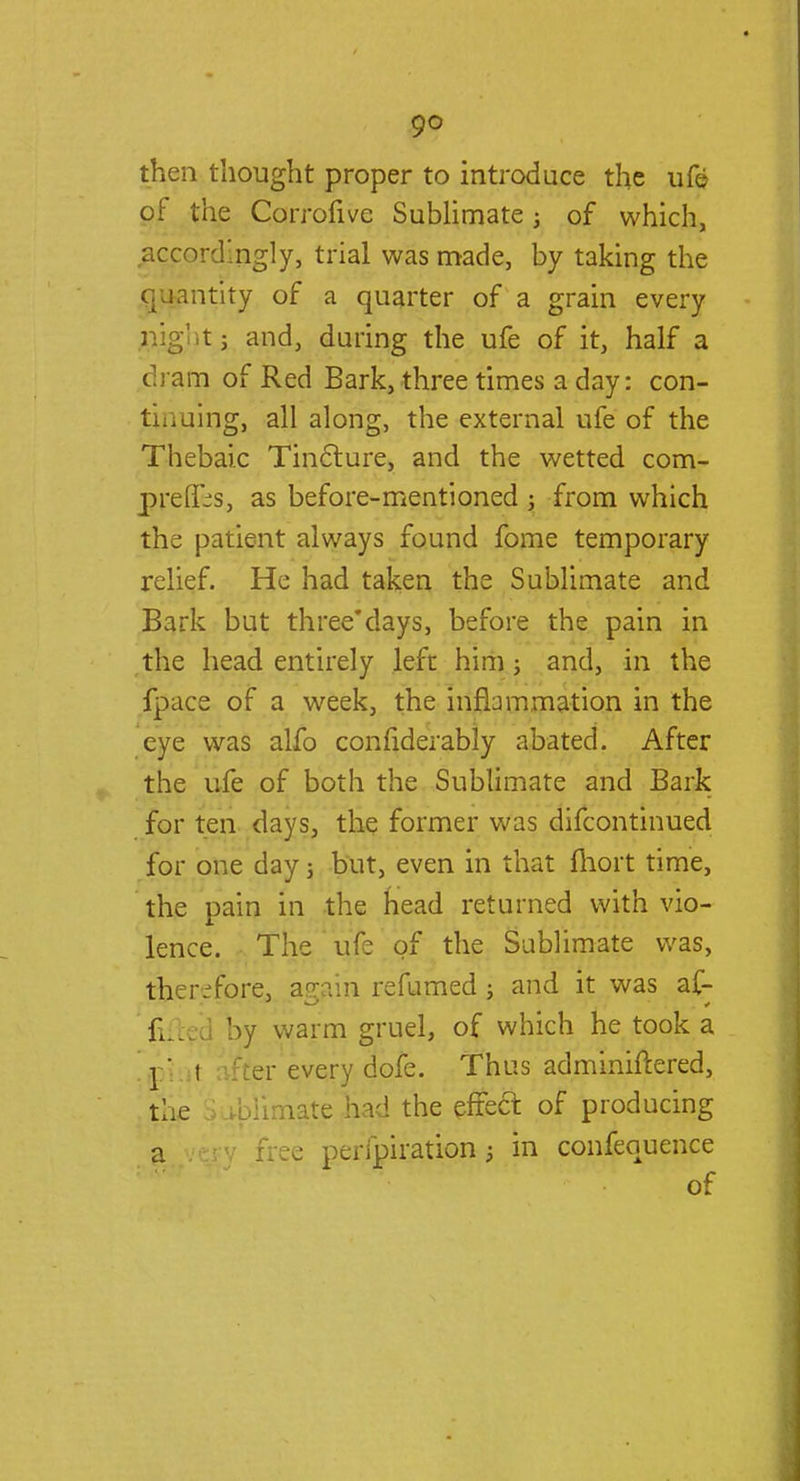 9° then thought proper to introduce the ufe of the Corrofive Sublimate; of which, accordingly, trial was made, by taking the quantity of a quarter of a grain every nigl t j and, during the ufe of it, half a dram of Red Bark, three times a day: con- tinuing, all along, the external ufe of the Thebaic Tincture, and the wetted com- preflT-s, as before-mentioned ; from which the patient always found fome temporary relief. He had taken the Sublimate and Bark but three*days, before the pain in the head entirely left him; and, in the fpace of a week, the inflammation in the eye was alfo confiderably abated. After the ufe of both the Sublimate and Bark for ten days, the former was difcontinued for one day j but, even in that fhort time, the pain in the head returned with vio- lence. The ufe of the Sublimate was, therefore, aggin refumed; and it was af- filed by warm gruel, of which he took a pi i iter every dofe. Thus adminiftered, the ibHmgte had the effect of producing a ' Free peripiration; in confequence of