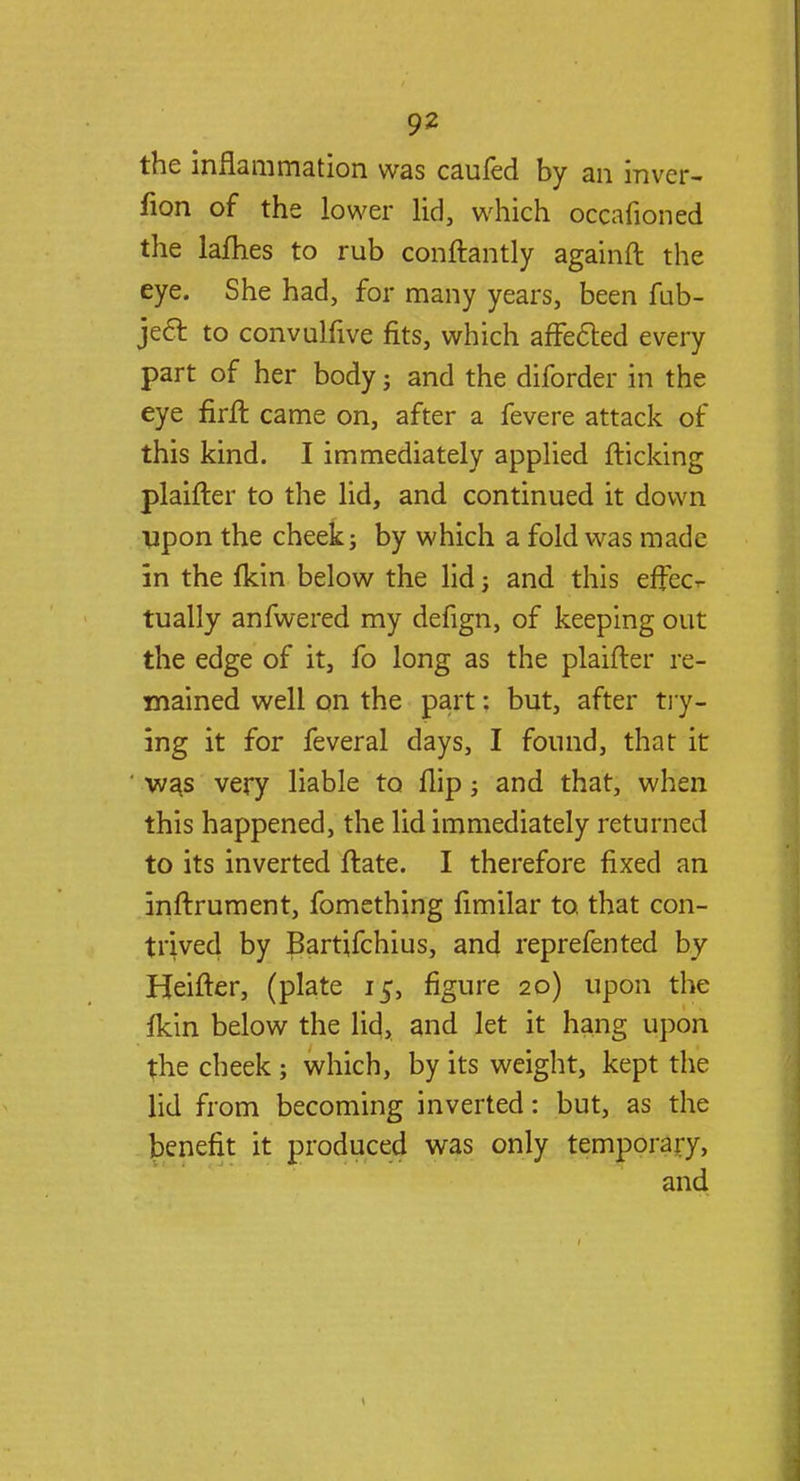 the inflammation was caufed by an inver- fion of the lower lid, which occafioned the lafhes to rub conftantly againft the eye. She had, for many years, been fub- jec~f. to convulfive fits, which affected every part of her body; and the diforder in the eye firft came on, after a fevere attack of this kind. I immediately applied flicking plaifter to the lid, and continued it down upon the cheek; by which a fold was made in the fkin below the lid; and this effec- tually anfwered my defign, of keeping out the edge of it, fo long as the plaifter re- mained well on the part: but, after try- ing it for feveral days, I found, that it was very liable to flip; and that, when this happened, the lid immediately returned to its inverted ftate. I therefore fixed an inftrument, fomething fimilar to that con- trived by Bartjfchius, and reprefented by Heifter, (plate 15, figure 20) upon the fkin below the lid, and let it hang upon the cheek; which, by its weight, kept the lid from becoming inverted: but, as the benefit it produced was only temporary, and