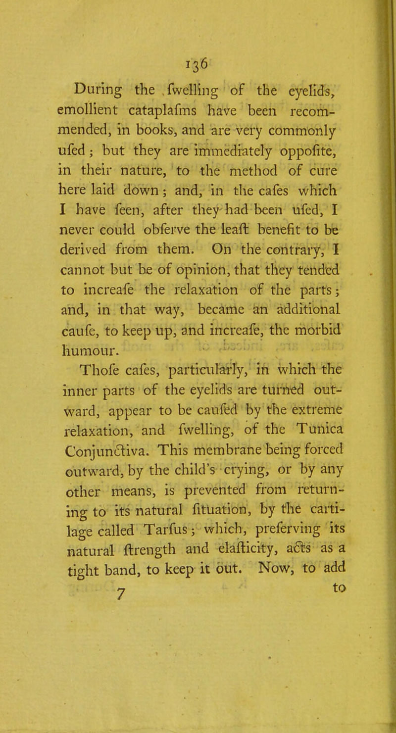 During the .fwelling of the eyelids, emollient cataplafms have been recom- mended, in books, and are very commonly ufed 5 but they are immediately oppofite, in their nature, to the method of cure here laid down; and, in the cafes which I have feen, after they had been ufed, I never could obferve the leaft benefit to be derived from them. On the contrary, I cannot but he of opinion, that they tended to increafe the relaxation of the parts ■ and, in that way, became an additional caufe, to keep up, and increafe, the morbid humour. Thofe cafes, particularly, in which the inner parts of the eyelids are turned out- ward, appear to be caufed by the extreme relaxation, and fwelling, of the Tunica Conjunctiva. This membrane being forced outward, by the child's crying, or by any other means, is prevented from return- ing to its natural fitUation, by the carti- lage called Tarfus j which, preferving its natural ftrength and elafticity, acts as a tight band, to keep it out. Now, to add
