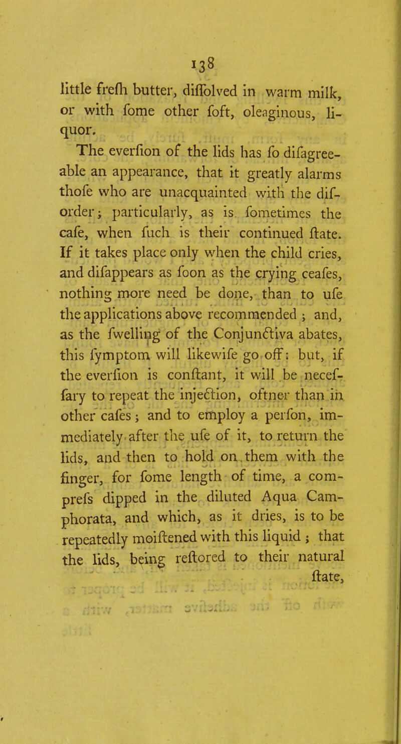 little frefli butter, diffolved in warm milk, or with fome other foft, oleaginous, li- quor. The everfion of the lids has fo difagree- able an appearance, that it greatly alarms thofe who are unacquainted with the dis- order; particularly, as is fometimes the cafe, when fuch is their continued ftate. If it takes place only when the child cries, and difappears as foon as the crying ceafes, nothing more need be done, than to ufe the applications above recommended ; and, as the fwelling of the Conjunctiva abates, this fymptom will likewife go off: but, if the everfion is conftant, it will be necef- fary to repeat the injection, oftner than in other cafes; and to employ a perfon, im- mediately, after the ufe of it, to return the lids, and then to hold on.them with the finger, for fome length of time, a com- prefs dipped in the diluted Aqua Cam- phorata, and which, as it dries, is to be repeatedly moiftened with this liquid ; that the lids, being reftored to their natural ftate,