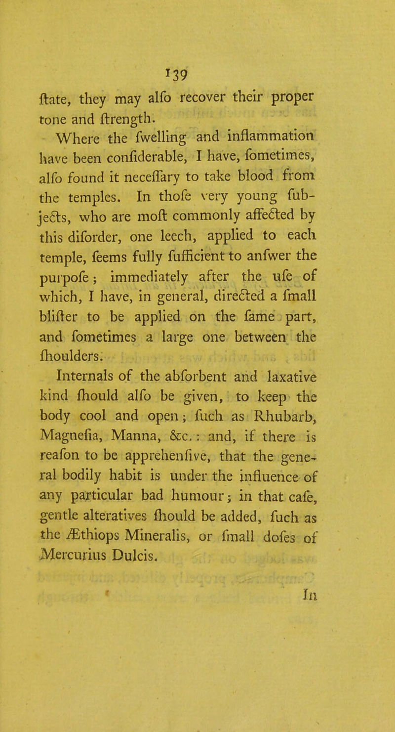 T39 ftate, they may alfo recover their proper tone and ftrength. Where the fwelling and inflammation have been confiderable, I have, fometimes, alfo found it neceffary to take blood from the temples. In thofe very young fub- je&s, who are moft commonly affected by this diforder, one leech, applied to each temple, feems fully fufficient to anfwer the purpofe; immediately after the ufe of which, I have, in general, directed a fmall blifter to be applied on the fame part, and fometimes a large one between the fhoulders. Internals of the abforbent and laxative kind mould alfo be given, to keep the body cool and open; fuch as Rhubarb, Magnefia, Manna, &c.: and, if there is reafon to be apprehenfive, that the gene- ral bodily habit is under the influence of any particular bad humour j in that cafe, gentle alteratives mould be added, fuch as the iEthiops Mineralis, or fmall dofes of Mercurius Dulcis. In