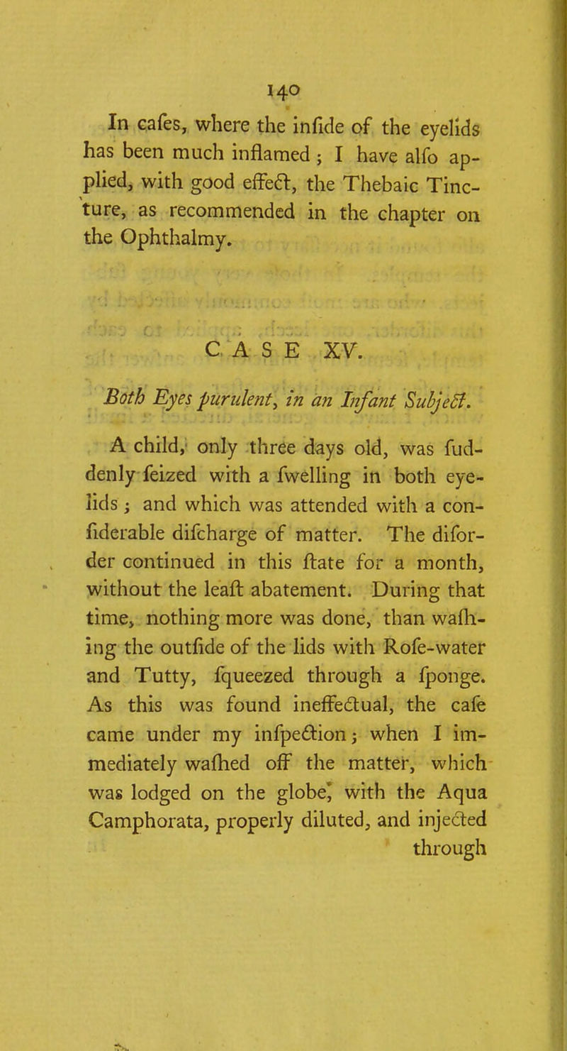 In cafes, where the infide of the eyelids has been much inflamed ; I have alfo ap- plied, with good effect:, the Thebaic Tinc- ture, as recommended in the chapter on the Ophthalmy. C A S E XV. Both Eyes purulent, in an Infant Subject. A child, only three days old, was fud- denly feized with a fwelling in both eye- lids j and which was attended with a con- fiderable difcharge of matter. The difor- der continued in this ftate for a month, without the leaft abatement. During that time, nothing more was done, than wafh- ing the outride of the lids with Rofe-water and Tutty, fqueezed through a fponge. As this was found ineffectual, the cafe came under my infpection; when I im- mediately warned off the matter, which was lodged on the globe] with the Aqua Camphorata, properly diluted, and injected through