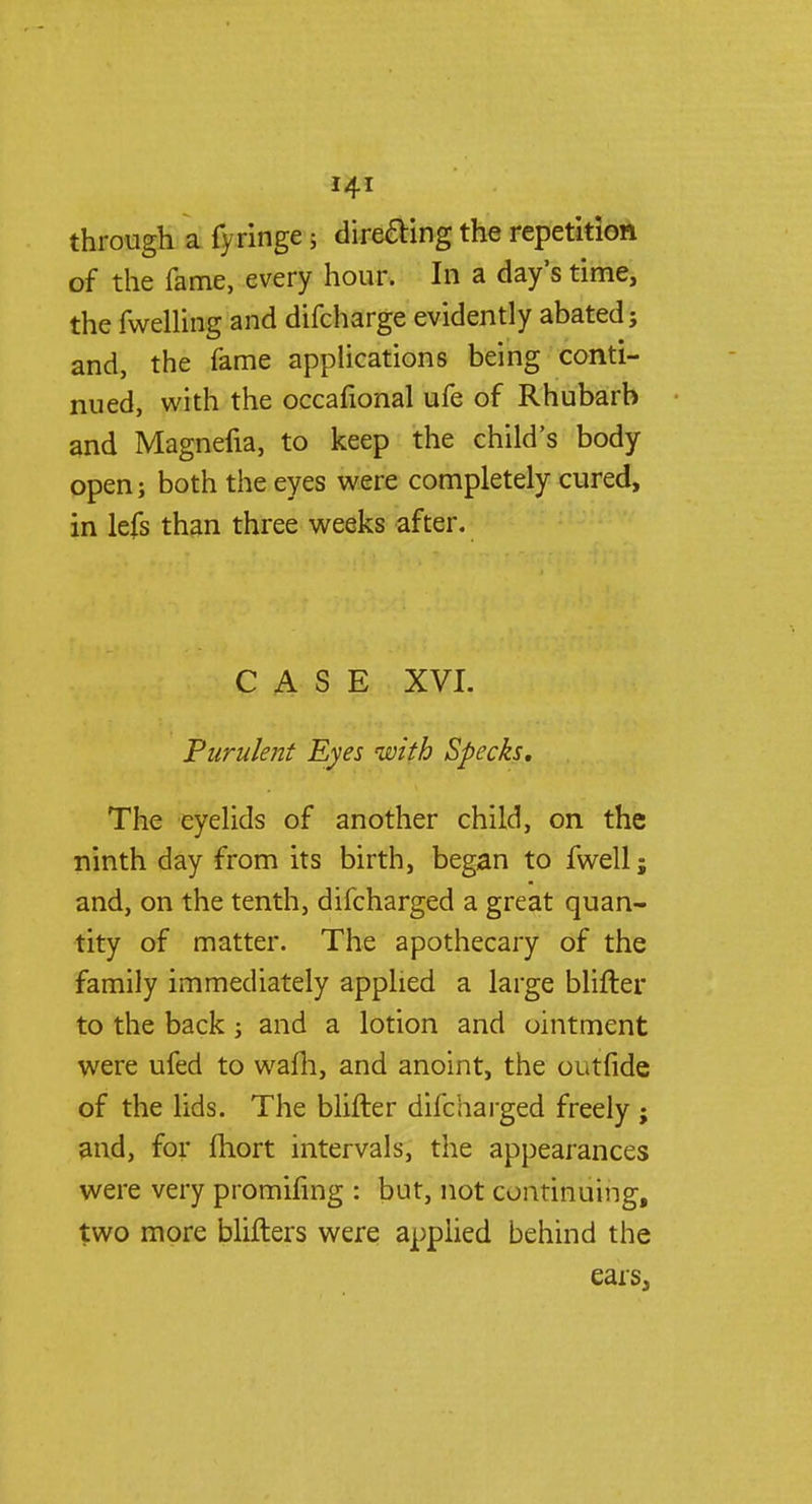 through a fyringe 5 direaing the repetition of the fame, every hour. In a day's time, the fwelling and difcharge evidently abated; and, the fame applications being conti- nued, with the occafional ufe of Rhubarb and Magnefia, to keep the child's body open; both the eyes were completely cured, in lefs than three weeks after. CASE XVI. Purulent Eyes with Specks, The eyelids of another child, on the ninth day from its birth, began to fwell j and, on the tenth, difcharged a great quan- tity of matter. The apothecary of the family immediately applied a large blifter to the back; and a lotion and ointment were ufed to wafh, and anoint, the outfide of the lids. The blifter difcharged freely ; and, for fhort intervals, the appearances were very promifing : but, not continuing, two more blifters were applied behind the ears,