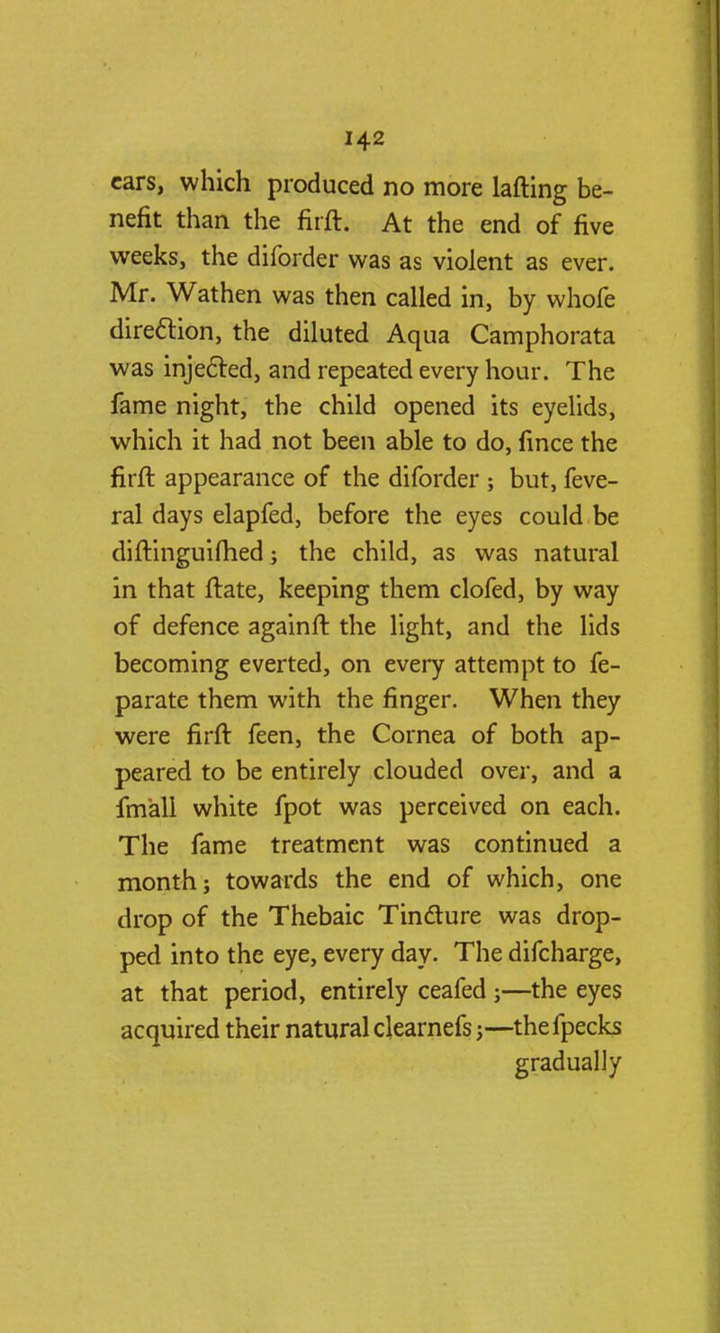 cars, which produced no more lafting be- nefit than the firft. At the end of five weeks, the diforder was as violent as ever. Mr. Wathen was then called in, by whole direction, the diluted Aqua Camphorata was injected, and repeated every hour. The fame night, the child opened its eyelids, which it had not been able to do, fince the firft appearance of the diforder ; but, feve- ral days elapfed, before the eyes could be diftinguifhed; the child, as was natural in that ftate, keeping them clofed, by way of defence againft the light, and the lids becoming everted, on every attempt to fe- parate them with the finger. When they were firft feen, the Cornea of both ap- peared to be entirely clouded over, and a imall white fpot was perceived on each. The fame treatment was continued a month; towards the end of which, one drop of the Thebaic Tincture was drop- ped into the eye, every day. The difcharge, at that period, entirely ceafed;—the eyes acquired their natural clearnefs;—thefpecks gradually