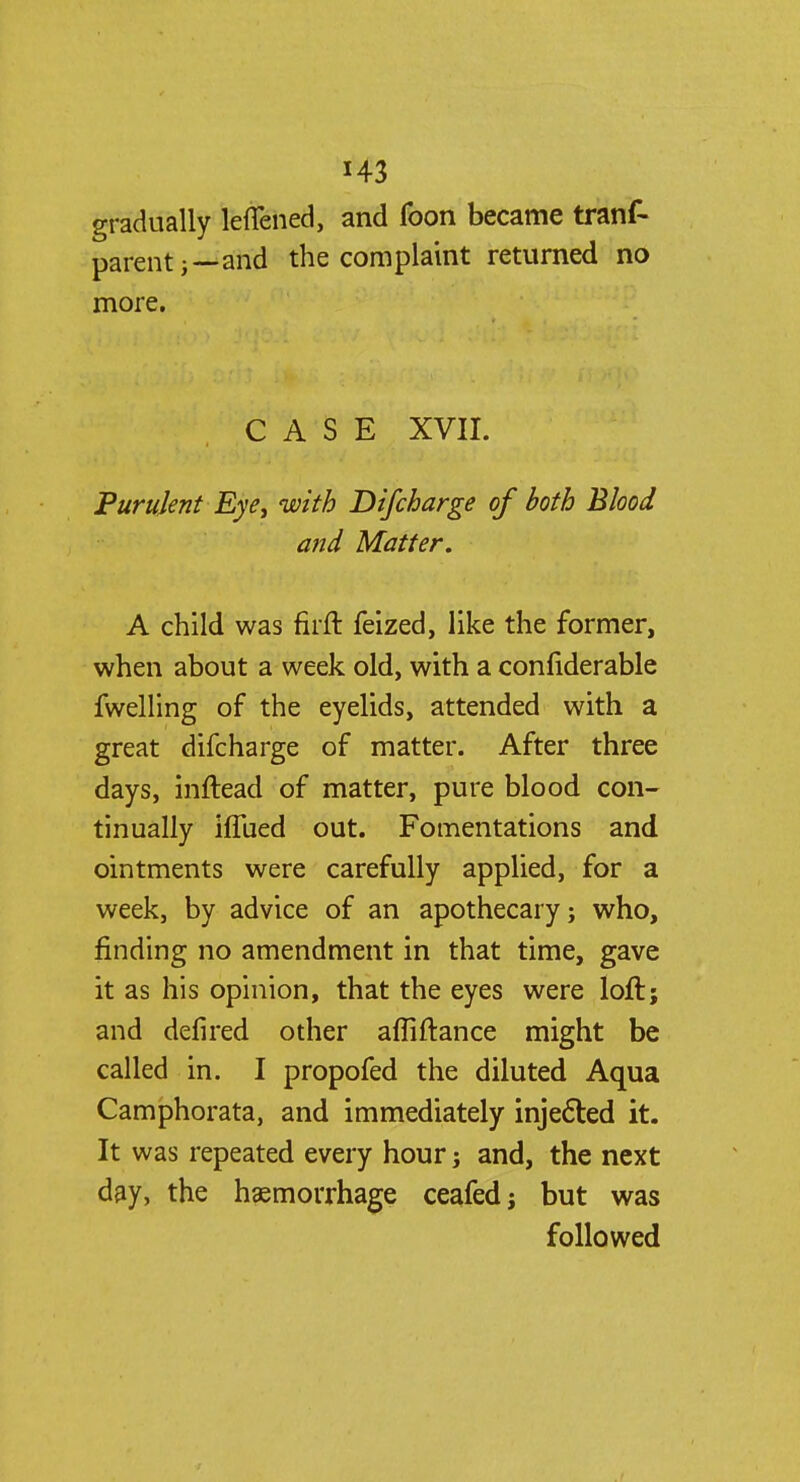 H3 gradually leffened, and foon became trans- parent;—and the complaint returned no more. CASE XVII. Purulent Eye, with Difcharge of both Blood and Matter. A child was firft feized, like the former, when about a week old, with a confiderable fwelling of the eyelids, attended with a great difcharge of matter. After three days, inftead of matter, pure blood con- tinually ilTued out. Fomentations and ointments were carefully applied, for a week, by advice of an apothecary; who, finding no amendment in that time, gave it as his opinion, that the eyes were loft; and defired other afliftance might be called in. I propofed the diluted Aqua Camphorata, and immediately injected it. It was repeated every hour; and, the next day, the haemorrhage ceafedj but was followed