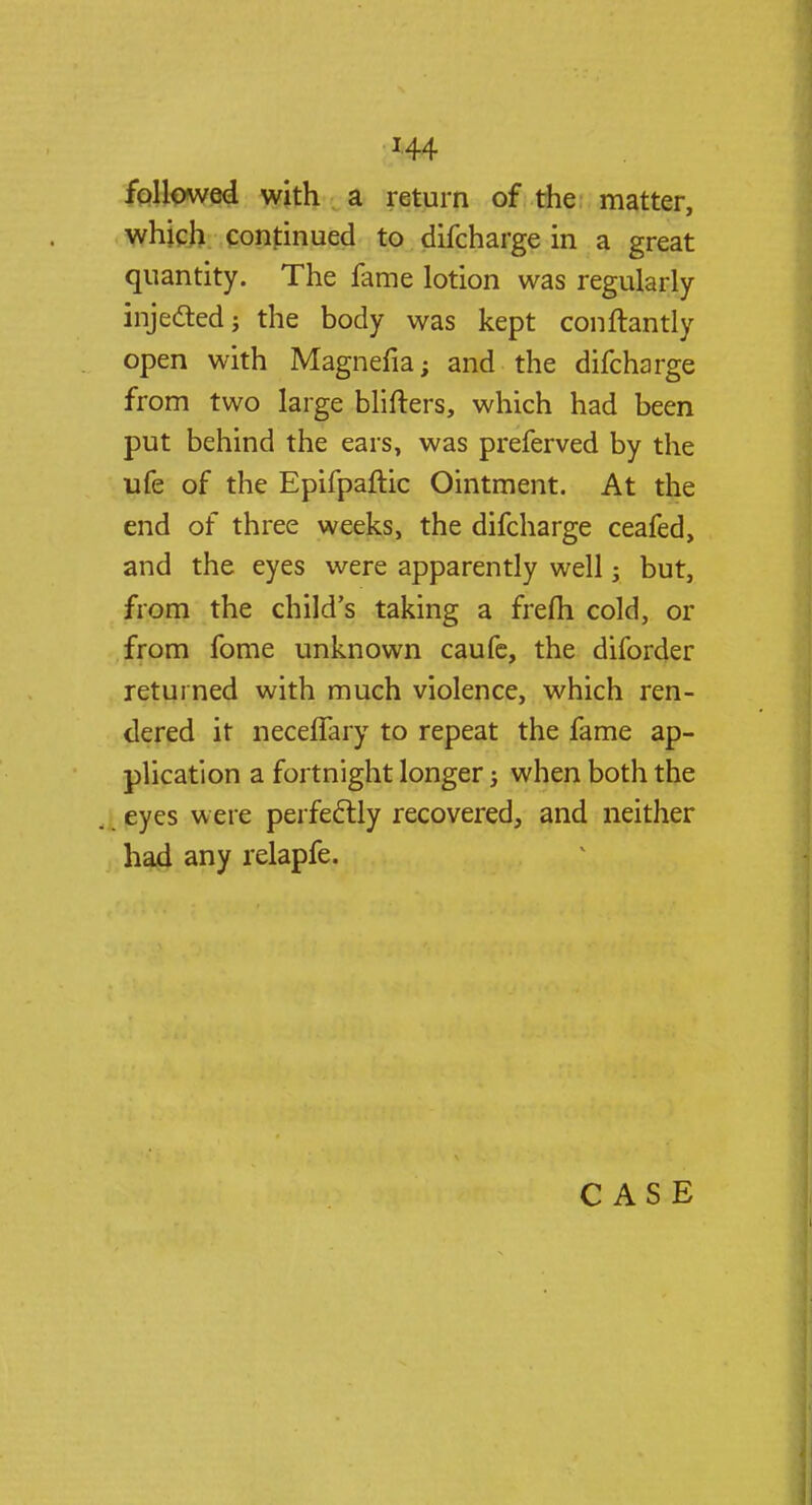 followed with a return of the matter, which continued to difcharge in a great quantity. The fame lotion was regularly injected; the body was kept conftantly open with Magnefia; and the difcharge from two large blifters, which had been put behind the ears, was preferved by the ufe of the Epifpaftic Ointment. At the end of three weeks, the difcharge ceafed, and the eyes were apparently well; but, from the child's taking a frefh cold, or from fome unknown caufe, the diforder returned with much violence, which ren- dered it neceffary to repeat the fame ap- plication a fortnight longer; when both the eyes were perfectly recovered, and neither had any relapfe. CASE
