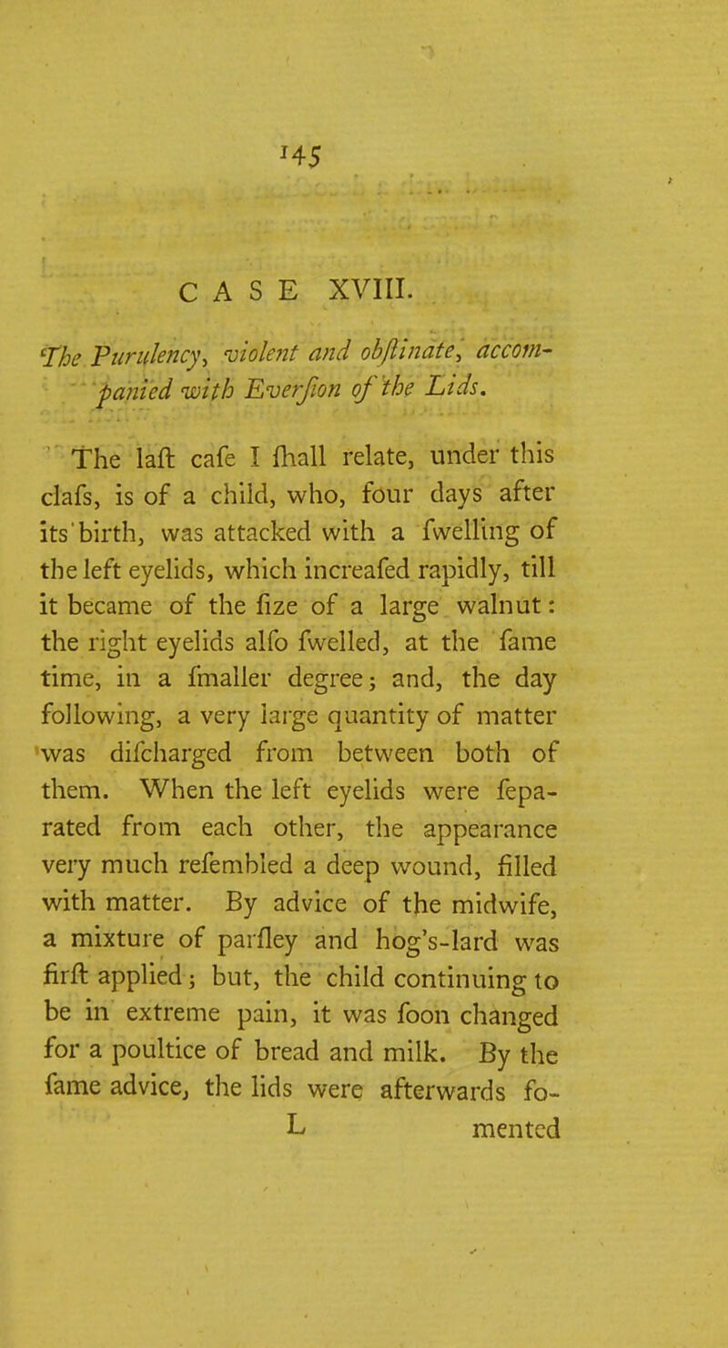H5 CASE XVIII. The Purulency, violent and obfiinate, accom- panied with Everfion of the Lids. The laft cafe I mall relate, under this clafs, is of a child, who, four days after its birth, was attacked with a fwelling of the left eyelids, which increafed rapidly, till it became of the fize of a large walnut: the right eyelids alfo fwelled, at the fame time, in a fmaller degree; and, the day following, a very large quantity of matter was difcharged from between both of them. When the left eyelids were fepa- rated from each other, the appearance very much refembled a deep wound, filled with matter. By advice of the midwife, a mixture of parfley and hog's-lard was firft applied; but, the child continuing to be in extreme pain, it was foon changed for a poultice of bread and milk. By the fame advice, the lids were afterwards fo- L men ted