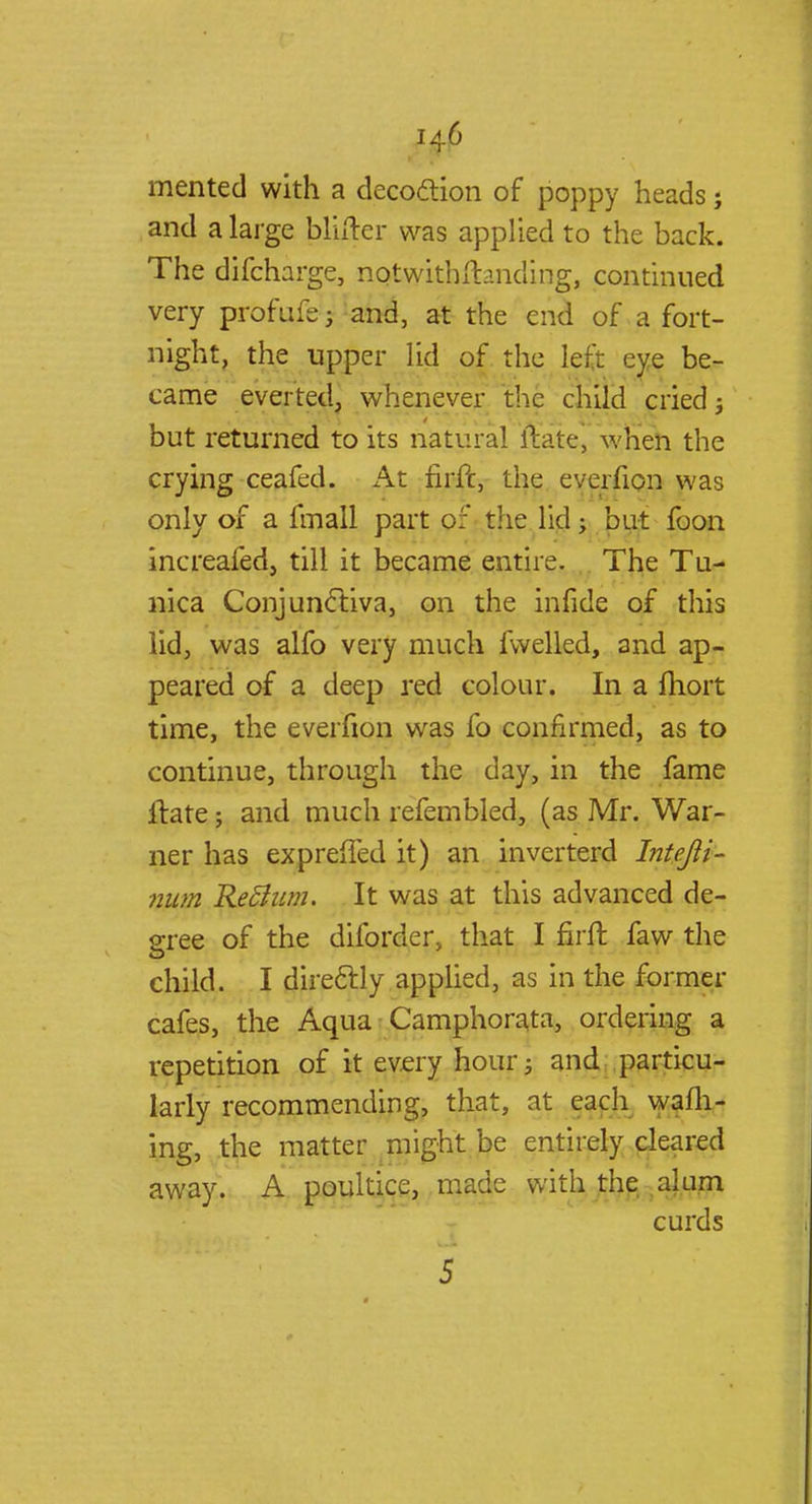 merited with a decoction of poppy heads; and a large bltfter was applied to the back. The difcharge, nqtwitbftanding, continued very profufej and, at the end of a fort- night, the upper lid of the left eye be- came everted, whenever the child cried; but returned to its natural itate, when the crying ceafed. At firft, the everfion was only of a fmall part pf the lid; but foon increafed, till it became entire. The Tu- nica Conjunctiva, on the infide of this lid, was alfo very much fwelled, and ap- peared of a deep red colour. In a fhort time, the everfion was fo confirmed, as to continue, through the day, in the fame itate; and much refembled, (as Mr. War- ner has exprefTed it) an inverterd Intejli- num Re&um. It was at this advanced de- gree of the diforder, that I firft faw the child. I directly applied, as in the former cafes, the Aqua Camphorata, ordering a repetition of it every hour; and particu- larly recommending, that, at each wafli- ing, the matter might be entirely cleared away. A poultice, made with the alum curds 5
