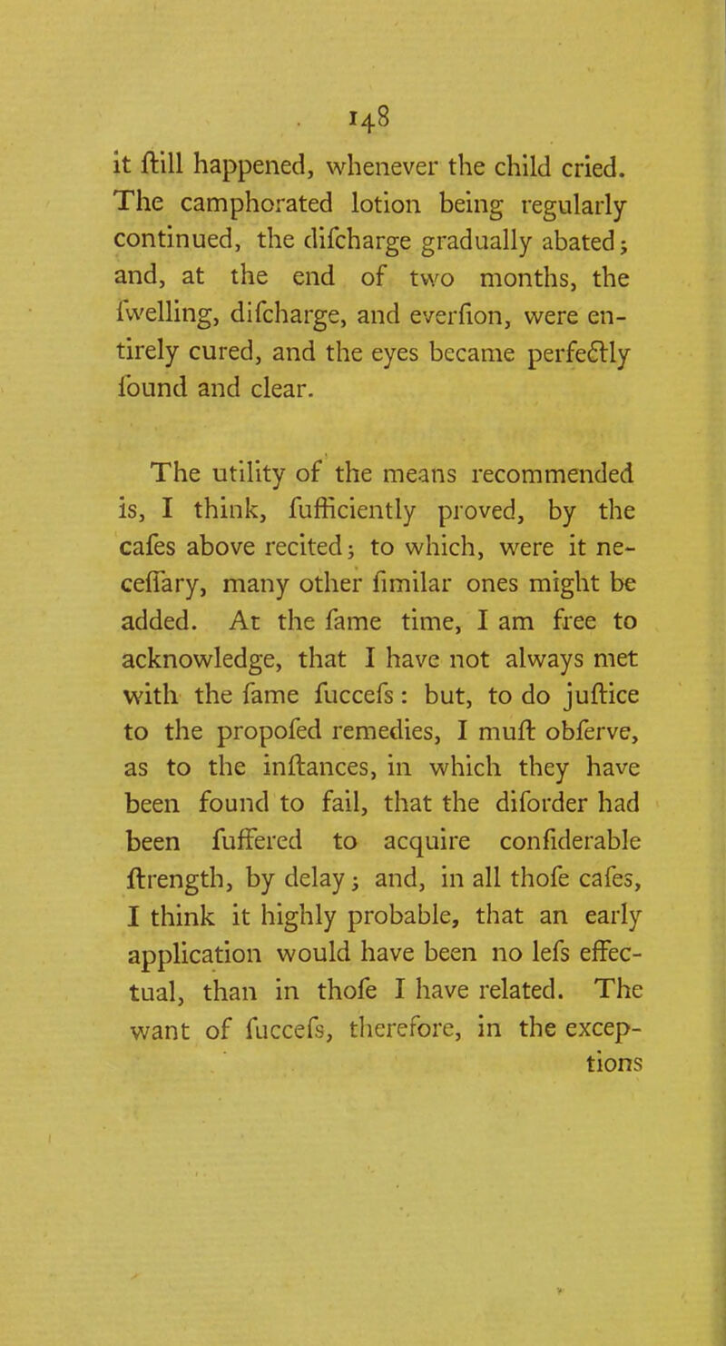 it ftill happened, whenever the child cried. The camphorated lotion being regularly- continued, the difcharge gradually abated; and, at the end of two months, the iwelling, difcharge, and everfion, were en- tirely cured, and the eyes became perfectly- found and clear. The utility of the means recommended is, I think, fufficiently proved, by the cafes above recited; to which, were it ne- cefiary, many other fimilar ones might be added. At the fame time, I am free to acknowledge, that I have not always met with the fame fuccefs: but, to do juftice to the propofed remedies, I muft obferve, as to the inftances, in which they have been found to fail, that the diforder had been fufFered to acquire confiderable flrength, by delay; and, in all thofe cafes, I think it highly probable, that an early application would have been no lefs effec- tual, than in thofe I have related. The want of fuccefs, therefore, in the excep- tions
