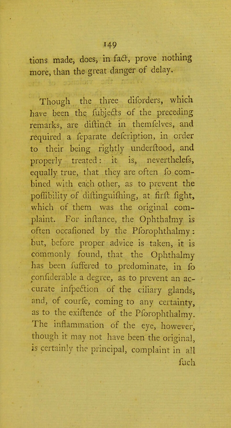 tions made, does, in facl, prove nothing more, than the great danger of delay. Though the three diforders, which have been the fubjecls of the preceding remarks, are diftincl: in themfelves, and required a feparate defcription, in order to their being rightly underftood, and properly treated: it is, neverthelefs, equally true, that they are often lb com- bined with each other, as to prevent the poffibility of diftinguifhing, at firft fight, which of them was the original com- plaint. For inftance, the Ophthalmy is often occafioned by the Pforophthalmy: but, before proper advice is taken, it is Commonly found, that the Ophthalmy has been fuffered to predominate, in fo confiderable a degree, as to prevent an ac- curate inflection of the ciliary glands, and, of courfe, coming to any certainty, as to the exiftence of the Pforophthalmy. The inflammation of the eye, however, though it may not have been the original, is certainly the principal, complaint in all fuch