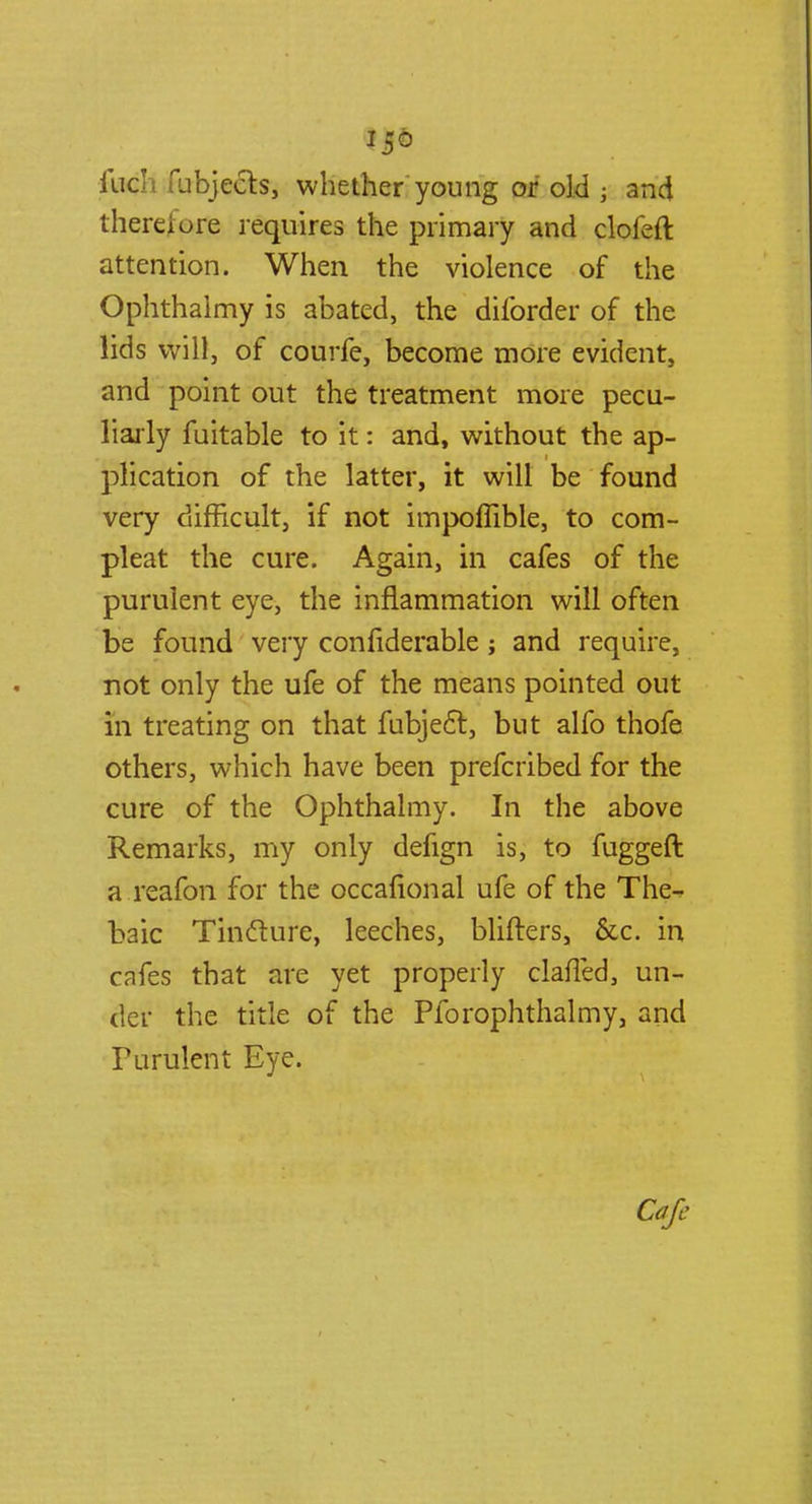 iuch fubjects, whether young or old j and therefore requires the primary and clofeft attention. When the violence of the Ophthalmy is abated, the diforder of the lids will, of courfe, become more evident, and point out the treatment more pecu- liarly fuitable to it: and, without the ap- plication of the latter, it will be found very difficult, if not impoflible, to com- pleat the cure. Again, in cafes of the purulent eye, the inflammation will often be found very confiderable; and require, not only the ufe of the means pointed out in treating on that fubject, but alfo thofe others, which have been prefcribed for the cure of the Ophthalmy. In the above Remarks, my only defign is, to fuggeft a reafon for the occafional ufe of the The- baic Tincture, leeches, blifters, &c. in cafes that are yet properly claffed, un- der the title of the Pforophthalmy, and Purulent Eye.