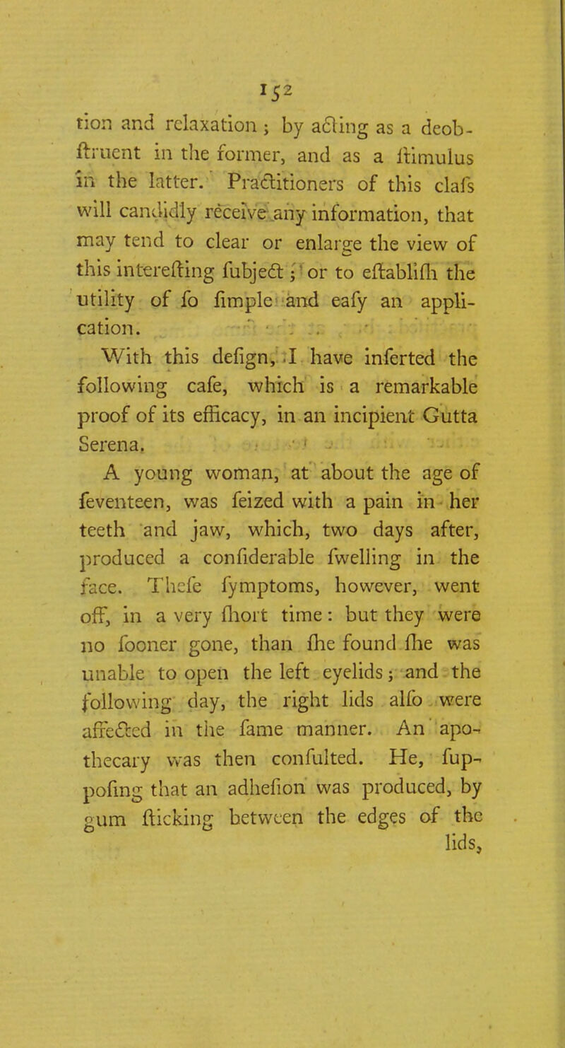 tion and relaxation ; by a&ing as a deob- ftruent in the former, and as a ftimulus in the latter. Practitioners of this clafs will candidly receive any information, that may tend to clear or enlarge the view of this interefting fubjeft jTor to eftablifli the utility of fo Ample--and eafy an appli- cation. With this defign, .1 have inferted the following cafe, which is a remarkable proof of its efficacy, in an incipient Gutta Serena. A young woman, at about the age of feventeen, was feized with a pain in her teeth and jaw, which, two days after, produced a confiderable fwelling in the face. Thcfe fymptoms, however, went off, in a very fhoit time: but they were no fooner gone, than fhe found fhe was unable to open the left eyelids j and the following day, the right lids alfo were affected in the fame manner. An ' apo- thecary was then confulted. He, fup- pofing that an adhefion was produced, by gum flicking between the edges of the lids,