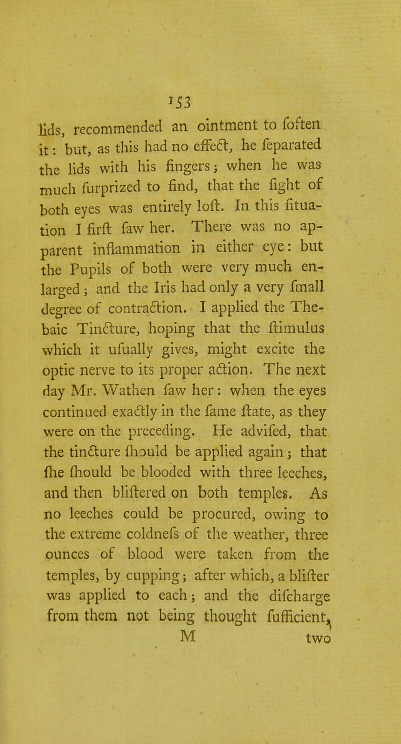*53 lids, recommended an ointment to foften it: but, as this had no effect, he feparated the lids with his fingers j when he was much furprized to find, that the fight of both eyes was entirely loft. In this fitua- tion I firft faw her. There was no ap- parent inflammation in either eye: but the Pupils of both were very much en- larged j and the Iris had only a very fmall degree of contraction. I applied the The- baic Tincture, hoping that the ftimulus which it ufually gives, might excite the optic nerve to its proper action. The next day Mr. Wathen faw her: when the eyes continued exactly in the fame ftate, as they were on the preceding. He advifed, that the tincture ftiould be applied again j that fhe fhould be blooded with three leeches, and then bliftered on both temples. As no leeches could be procured, owing to the extreme coldnefs of the weather, three ounces of blood were taken from the temples, by cupping; after which, a blifter was applied to each; and the difcharge from them not being thought fufficient, M two