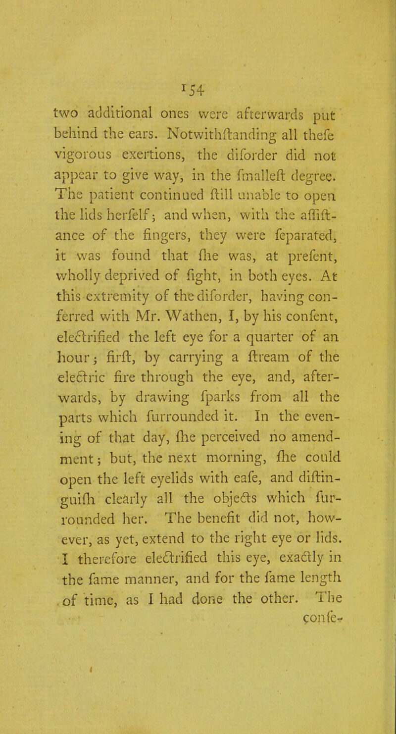 r54 two additional ones were afterwards put behind the ears. Notwithstanding all thefe vigorous exertions, the diforder did not appear to give way, in the fmalleft degree. The patient continued ftill unable to open the lids herfelf; and when, with the affift- ance of the ringers, they were feparated, it was found that file was, at prefent, wholly deprived of fight, in both eyes. At this extremity of the diforder, having con- ferred with Mr. Wathen, I, by his confent, electrified the left eye for a quarter of an hour firft, by carrying a ftream of the electric fire through the eye, and, after- wards, by drawing fparks from all the parts which furrounded it. In the even- ing of that day, die perceived no amend- ment ; but, the next morning, me could open the left eyelids with eafe, and diftin- guifli clearly all the objects which fur- rounded her. The benefit did not, how- ever, as yet, extend to the right eye or lids. I therefore electrified this eye, exactly in the fame manner, and for the fame length of time, as 1 had done the other. The confe-