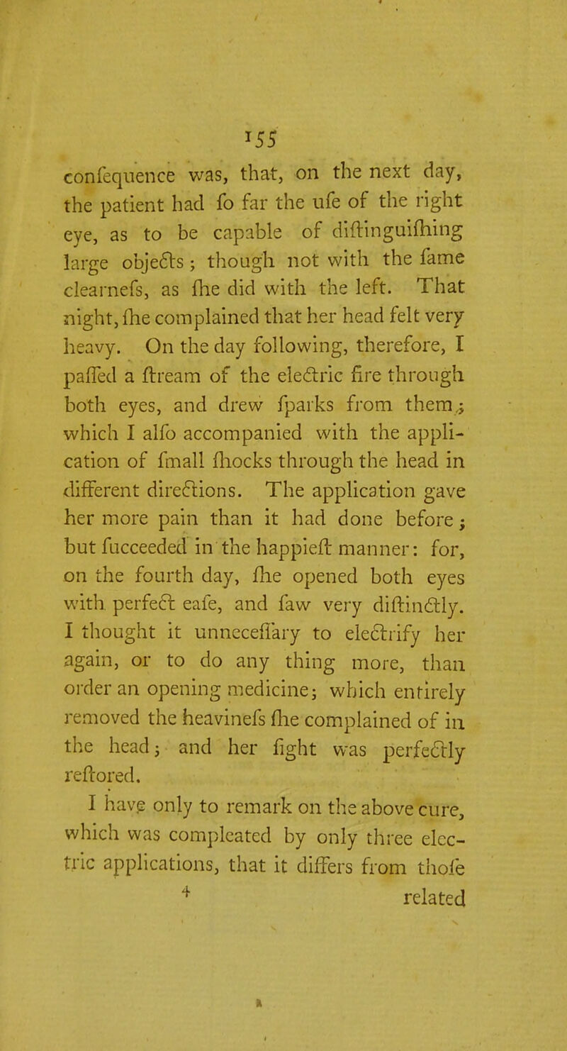 T55 confequence was, that, on the next day, the patient had fo far the ufe of the right eye, as to be capable of diftinguifhing large objects; though not with the fame clearnefs, as fhe did with the left. That night, fhe complained that her head felt very- heavy. On the day following, therefore, I pa{fed a ftream of the electric fire through both eyes, and drew fparks from them,; which I alfo accompanied with the appli- cation of fmall mocks through the head in different directions. The application gave her more pain than it had done before; but fucceeded in the happieft manner: for, on the fourth day, fhe opened both eyes with, perfect eafe, and faw very diftinctly. I thought it unneceffary to electrify her again, or to do any thing more, than order an opening medicine; which entirely removed the heavinefs fhe complained of in the head; and her fight was perfectly reftored. I have only to remark on the above cure, which was compleated by only three elec- tric applications, that it differs from thole 4 related