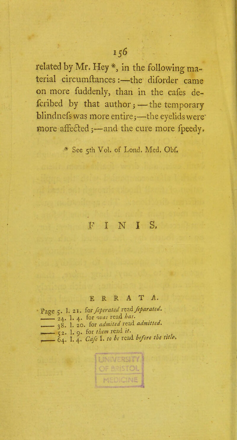related by Mr. Hey * in the following ma- terial circumftances:—the diforder came on more fuddenly, than in the cafes de- fcribed by that author j — the temporary blindnefs was more entire}—the eyelids were' more affecled;—and the cure more fpeedy, * See 5th Vol. of Lond. Med. Obf. F I N I S, ERRATA. Page 5. 1. 21. for feperaUd rezdfefarated. , 24. 1. 4. for was read has. L 38. 1. 20. for admited read admitted. —— 52. 1. 9. for them read //. , 64. 1. 4. Cafe I. to be read before the tith.