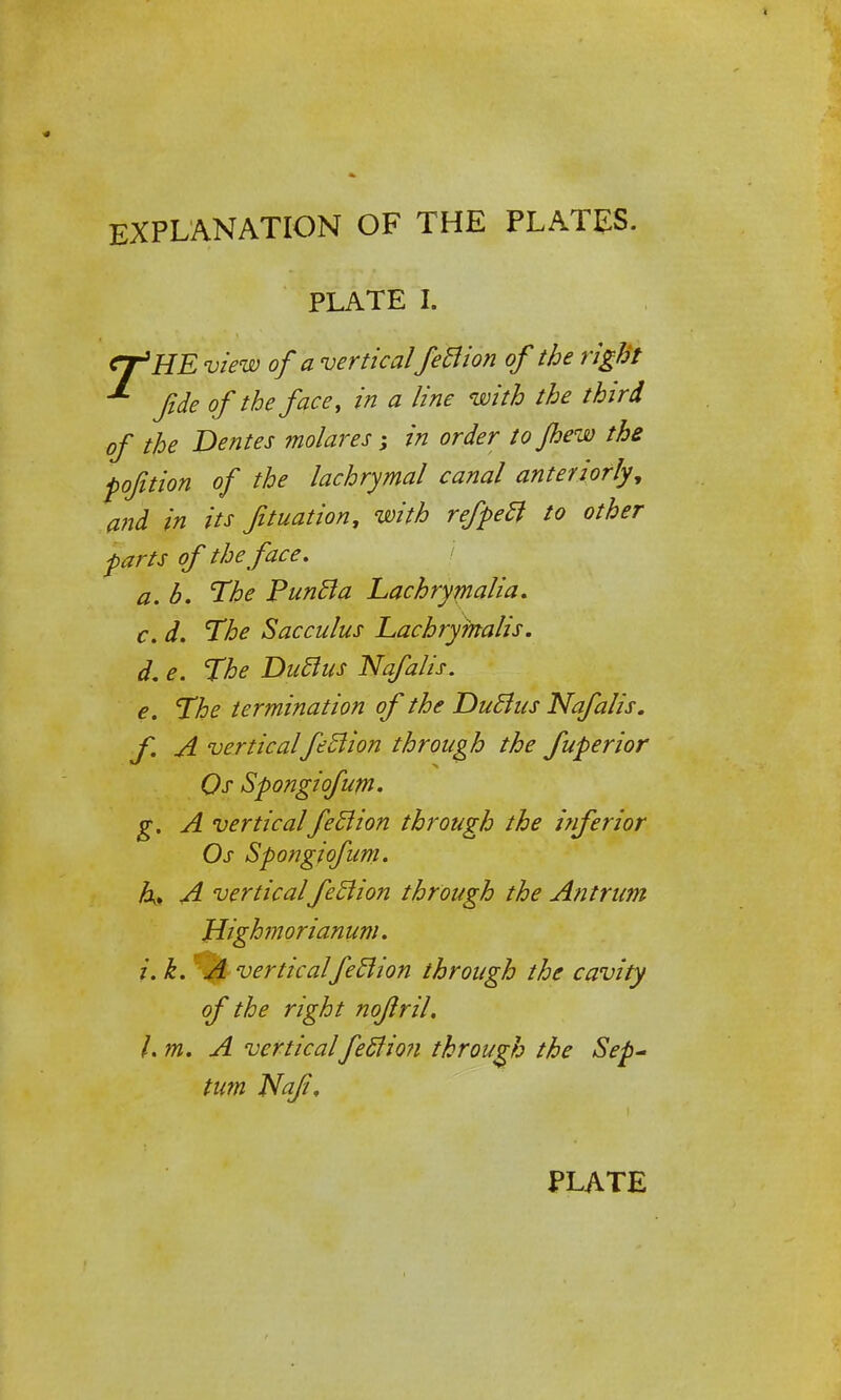 EXPLANATION OF THE PLATES. PLATE I. CpHE view of a vertical feBion of the right fide of the face, in a line with the third of the Denies molares; in order tojhew the pofition of the lachrymal canal anteriorly, and in its fituation, with refpeB to other parts of the face. a.b. The PunBa Lachrymalia. c. d. The Sac cuius Lachrymalis. d. e. The DuBus Nafalis. e. The termination of the DuBus Nafalis. f. A verticalfeBion through the fuperior Qs Spongiofum. g. A verticalfeBion through the inferior Os Spongiofum. A. A verticalfeBion through the Antrum Wghmorianum. i.k. A verticalfeBion through the cavity of the right nojlril. l.m. A verticalfeBion through the Sep- tum Naf, PLATE