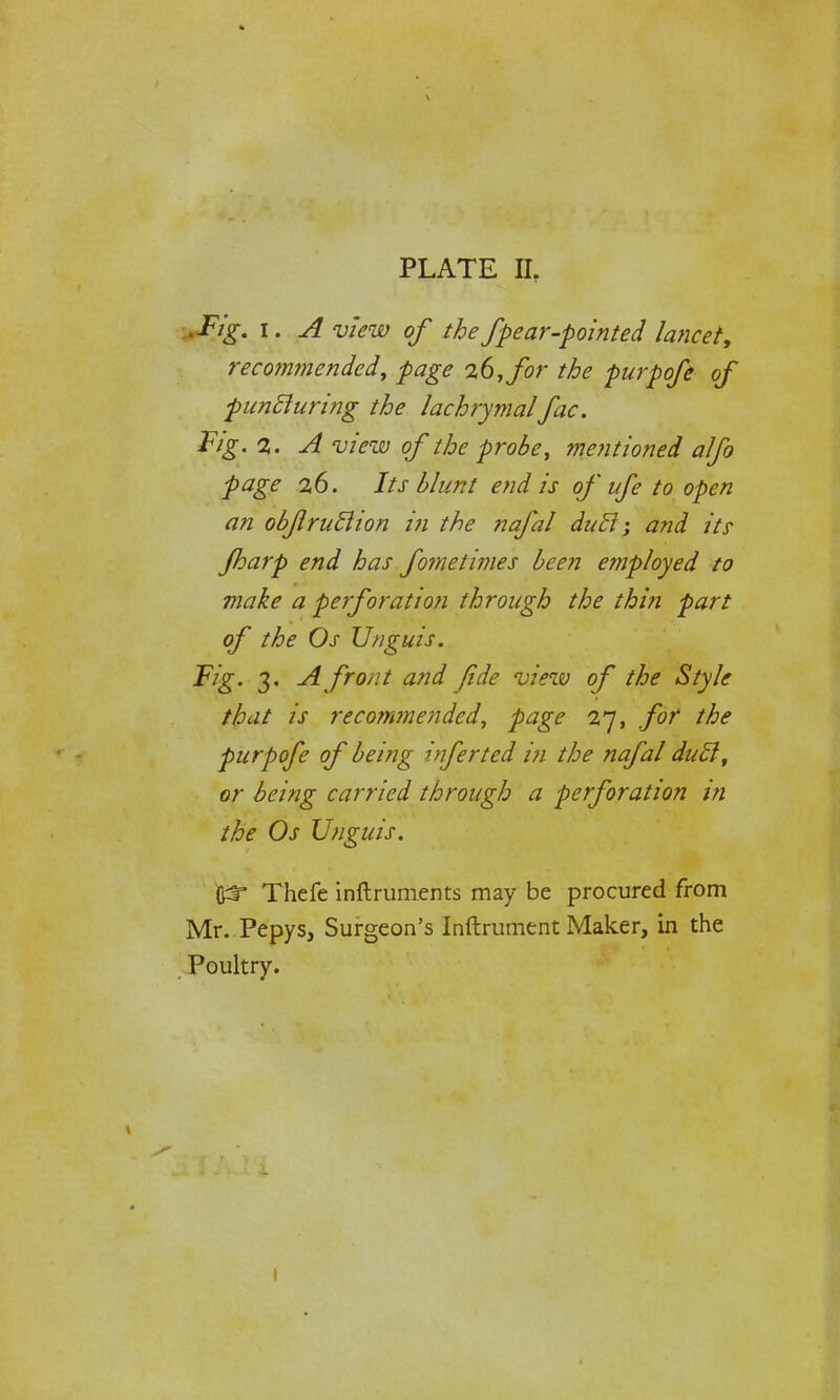 *Fzg. i. A view of the fpear-pointed lancet, recommended, page 26, for the purpofe of puncluring the lachrymalfac. Fig. 2. A view of the probe, mentioned alfo page 26. Its blunt end is of ufe to open an obflrutlion in the nafal duel; and its Jharp end has fometimes been employed to make a perforation through the thin part of the Os Unguis. Fig. 3. A front and fide viezv of the Style that is recommended, page 27, for the purpofe of being inferted in the nafal duel, or being carried through a perforation in the Os Unguis. frr Thefe inftruments may be procured from Mr. Pepys, Surgeon's Inftrument Maker, in the Poultry. 1