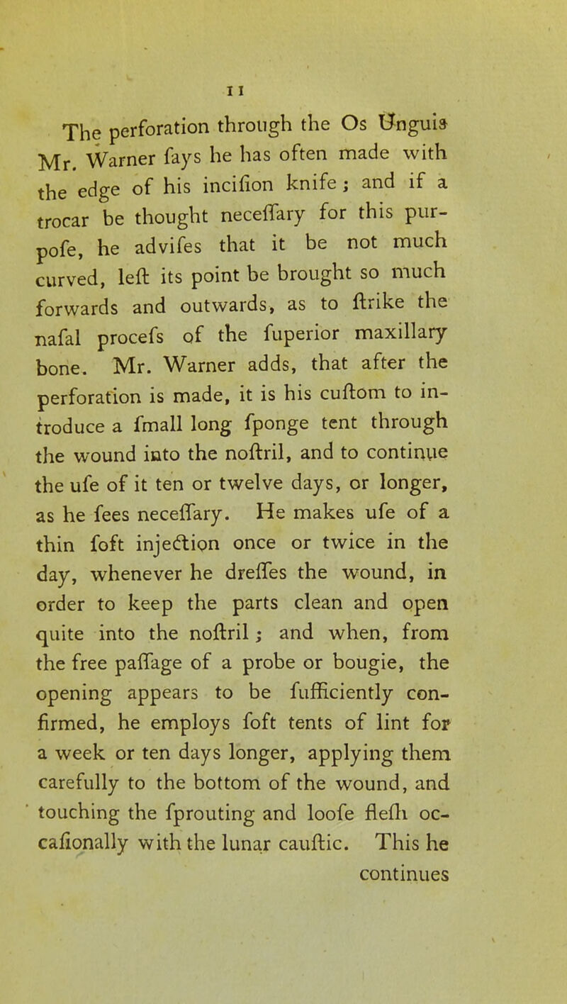The perforation through the Os Bnguia Mr. Warner fays he has often made with the edge of his incifion knife; and if a trocar be thought neceffary for this pur- pofe, he advifes that it be not much curved, left its point be brought so much forwards and outwards, as to ftrike the nafal procefs of the fuperior maxillary bone. Mr. Warner adds, that after the perforation is made, it is his cuftom to in- troduce a fmall long fponge tent through the wound into the noftril, and to continue the ufe of it ten or twelve days, or longer, as he fees neceflary. He makes ufe of a thin foft injection once or twice in the day, whenever he drefles the wound, in order to keep the parts clean and open quite into the noftril; and when, from the free paflage of a probe or bougie, the opening appears to be fufficiently con- firmed, he employs foft tents of lint fop a week or ten days longer, applying them carefully to the bottom of the wound, and touching the fprouting and loofe flefh oc- cafionally with the lunar cauftic. This he continues
