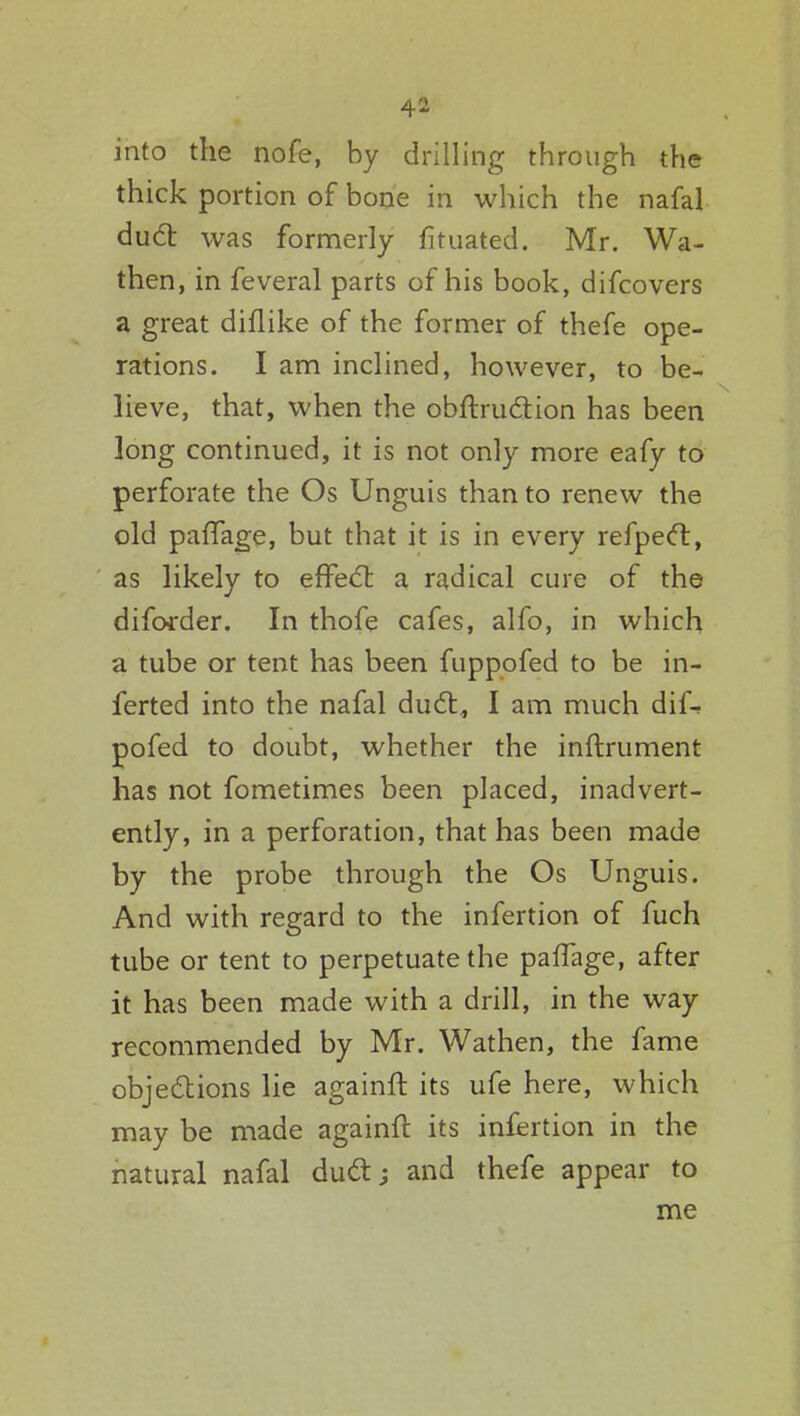 into the nofe, by drilling through the thick portion of bone in which the nafal dud was formerly fituated. Mr. Wa- then, in feveral parts of his book, difcovers a great diflike of the former of thefe ope- rations. I am inclined, however, to be- lieve, that, when the obftruction has been long continued, it is not only more eafy to perforate the Os Unguis than to renew the old paffage, but that it is in every refpect, as likely to effect a radical cure of the diforder. In thofe cafes, alfo, in which a tube or tent has been fuppofed to be in- ferted into the nafal duct., I am much dif- pofed to doubt, whether the inftrument has not fometimes been placed, inadvert- ently, in a perforation, that has been made by the probe through the Os Unguis. And with regard to the infertion of fuch tube or tent to perpetuate the paffage, after it has been made with a drill, in the way recommended by Mr. Wathen, the fame objections lie againft its ufe here, which may be made againft its infertion in the natural nafal duct; and thefe appear to me