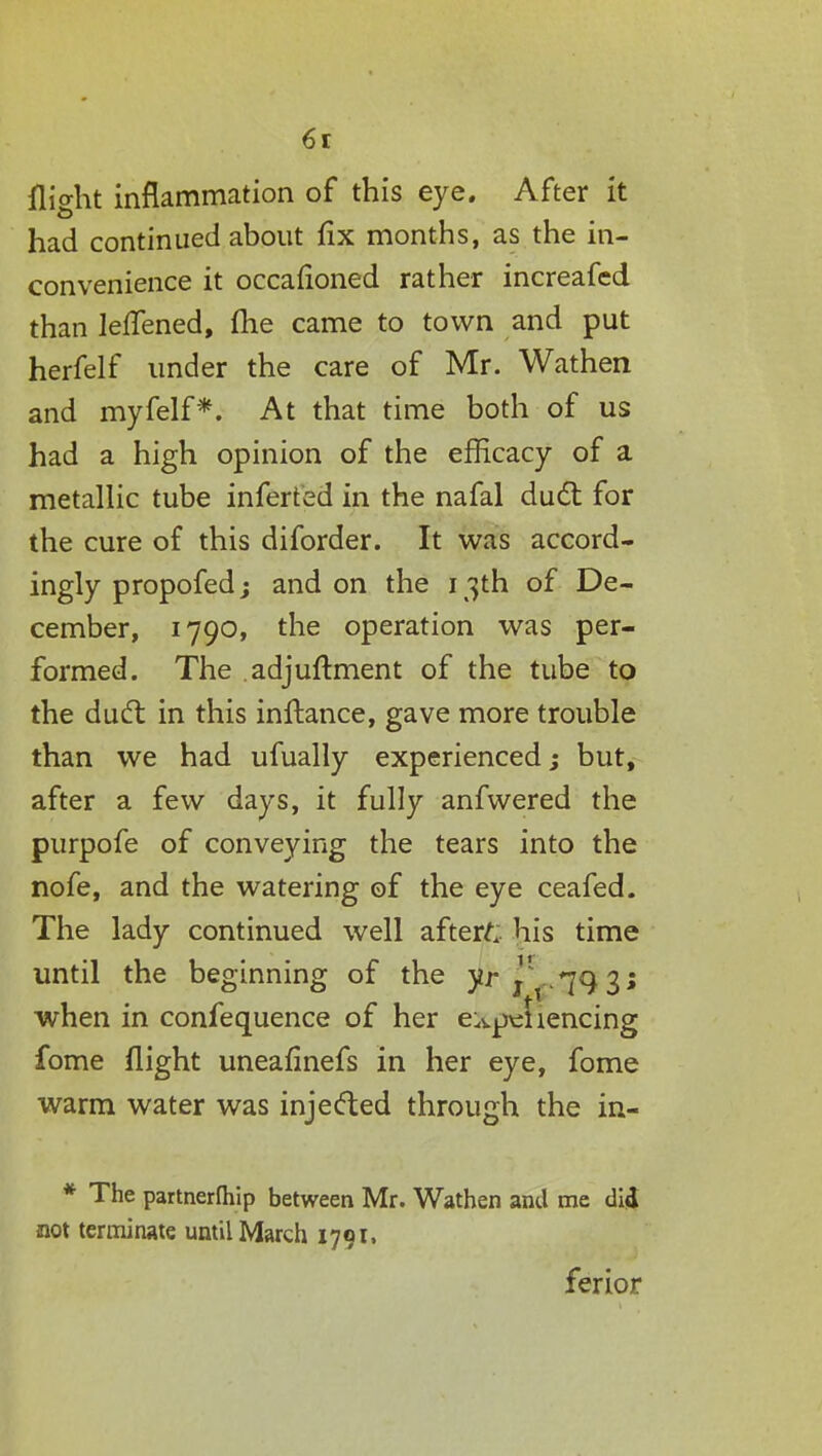 6r flight inflammation of this eye. After it had continued about fix months, as the in- convenience it occafioned rather increafed than lefifened, fhe came to town and put herfelf under the care of Mr. Wathen and myfelf*. At that time both of us had a high opinion of the efficacy of a metallic tube inferted in the nafal duel: for the cure of this diforder. It was accord- ingly propofed; and on the 13th of De- cember, 1790, the operation was per- formed. The adjuftment of the tube to the dudl in this inftance, gave more trouble than we had ufually experienced; but, after a few days, it fully anfwered the purpofe of conveying the tears into the nofe, and the watering of the eye ceafed. The lady continued well afters his time until the beginning of the y.r when in confequence of her e^peUencing fome flight uneafinefs in her eye, fome warm water was injected through the in- * The partnerfliip between Mr. Wathen and me did not terminate until March 1791, ferior