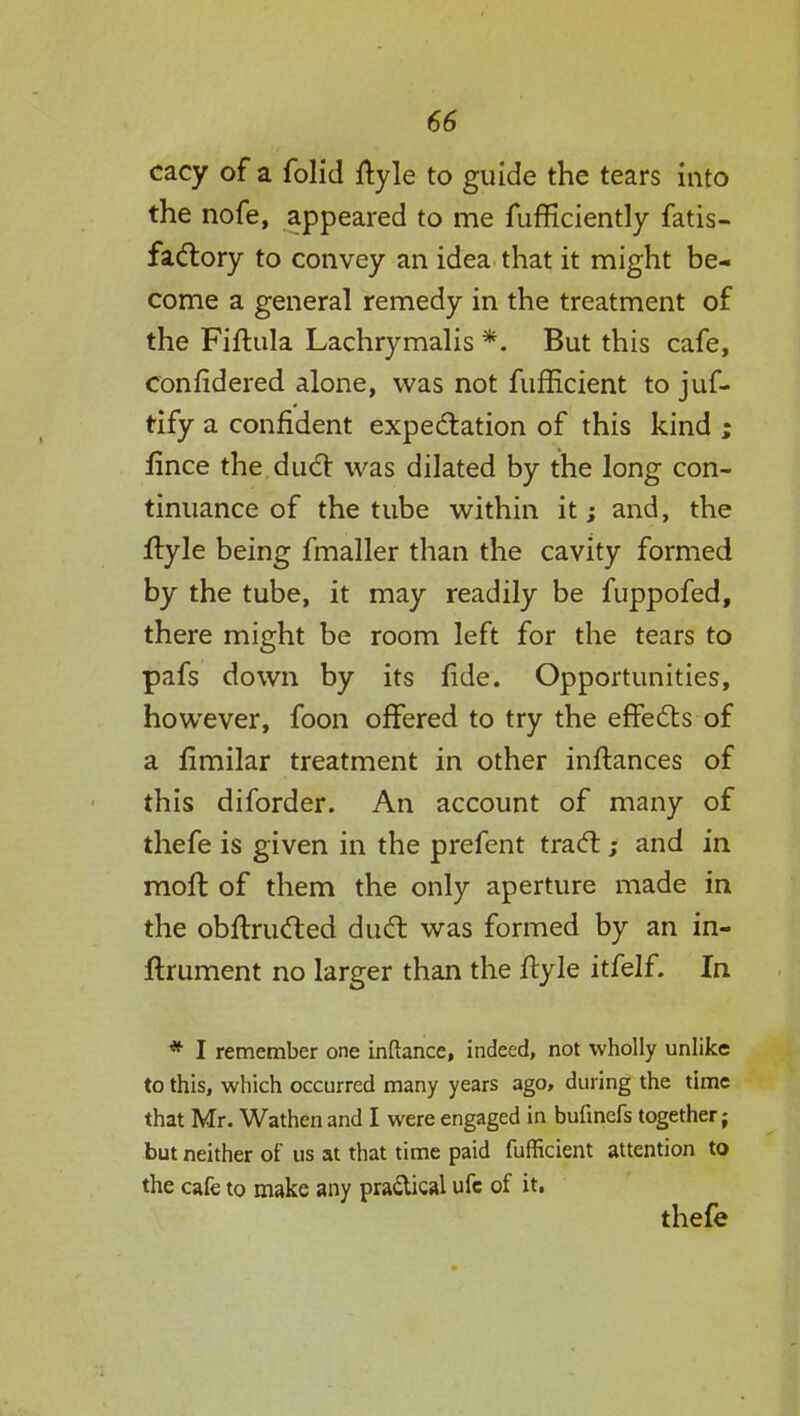 cacy of a folic! ftyle to guide the tears into the nofe, appeared to me fufficiently fatis- factory to convey an idea that it might be- come a general remedy in the treatment of the Fiftula Lachrymalis *. But this cafe, confidered alone, was not fufficient to juf- tify a confident expectation of this kind ; fince the duel was dilated by the long con- tinuance of the tube within it; and, the ityle being fmaller than the cavity formed by the tube, it may readily be fuppofed, there might be room left for the tears to pafs down by its fide. Opportunities, however, foon offered to try the effects of a limilar treatment in other inftances of this diforder. An account of many of thefe is given in the prefent tract; and in molt of them the only aperture made in the obftructed duct was formed by an in- ftrument no larger than the ftyle itfelf. In * I remember one inftance, indeed, not wholly unlike to this, which occurred many years ago, during the time that Mr. Wathen and I were engaged in bulinefs together; but neither of us at that time paid fufficient attention to the cafe to make any pra&ical ufc of it. thefe
