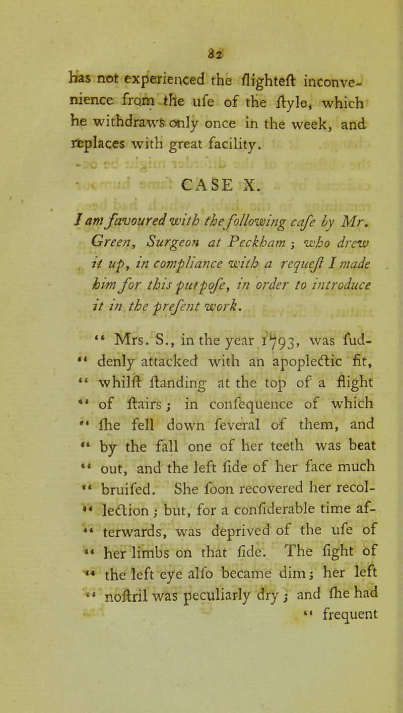 32 Has not experienced the flighteft inconve- nience from the ufe of the ftyle, which he withdraws only once in the week, and replaces with great facility. CASE X. J am favoured with thefollowing cafe by Mr. Green, Surgeon at Peckham ; who drew it up, in compliance with a requejl I made him for this put pofe, in order to introduce it in the prefent work.  Mrs. S., in the year l^93, was fud-  denly attacked with an apoplectic fit,  whilft Handing at the top of a flight ** of Hairs j in confequence of which fhe fell down feveral of them, and  by the fall one of her teeth was beat ** out, and the left fide of her face much *' bruifed. She foon recovered her recol- ** lection ; but, for a considerable time af- *' terwards, was deprived of the ufe of  her limbs on that fide. The fight of 44 the left eye alfo became dim; her left ** noflril was peculiarly dry; and fhe had ** frequent