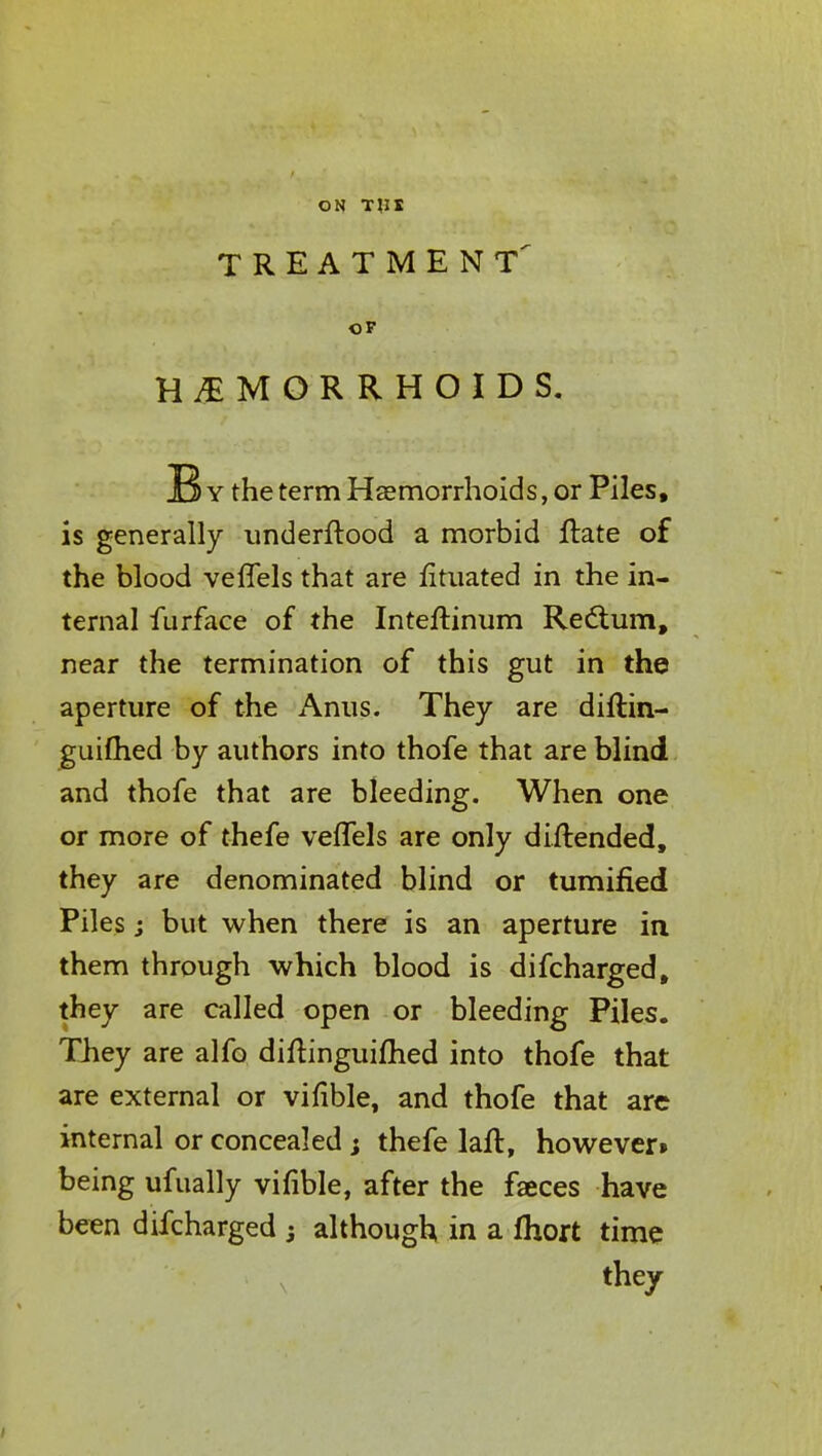 TREATMENT OP HEMORRHOIDS. By the term Haemorrhoids, or Piles, is generally underftood a morbid ftate of the blood veffels that are fituated in the in- ternal furface of the Inteftinum Rectum, near the termination of this gut in the aperture of the Anus. They are diftin- guifhed by authors into thofe that are blind and thofe that are bleeding. When one or more of thefe veffels are only diftended, they are denominated blind or tumified Piles j but when there is an aperture in them through which blood is difcharged, they are called open or bleeding Piles. They are alfo diftinguifhed into thofe that are external or vifible, and thofe that are internal or concealed; thefe laft, however* being ufually vifible, after the fasces have been difcharged j although in a fhort time they