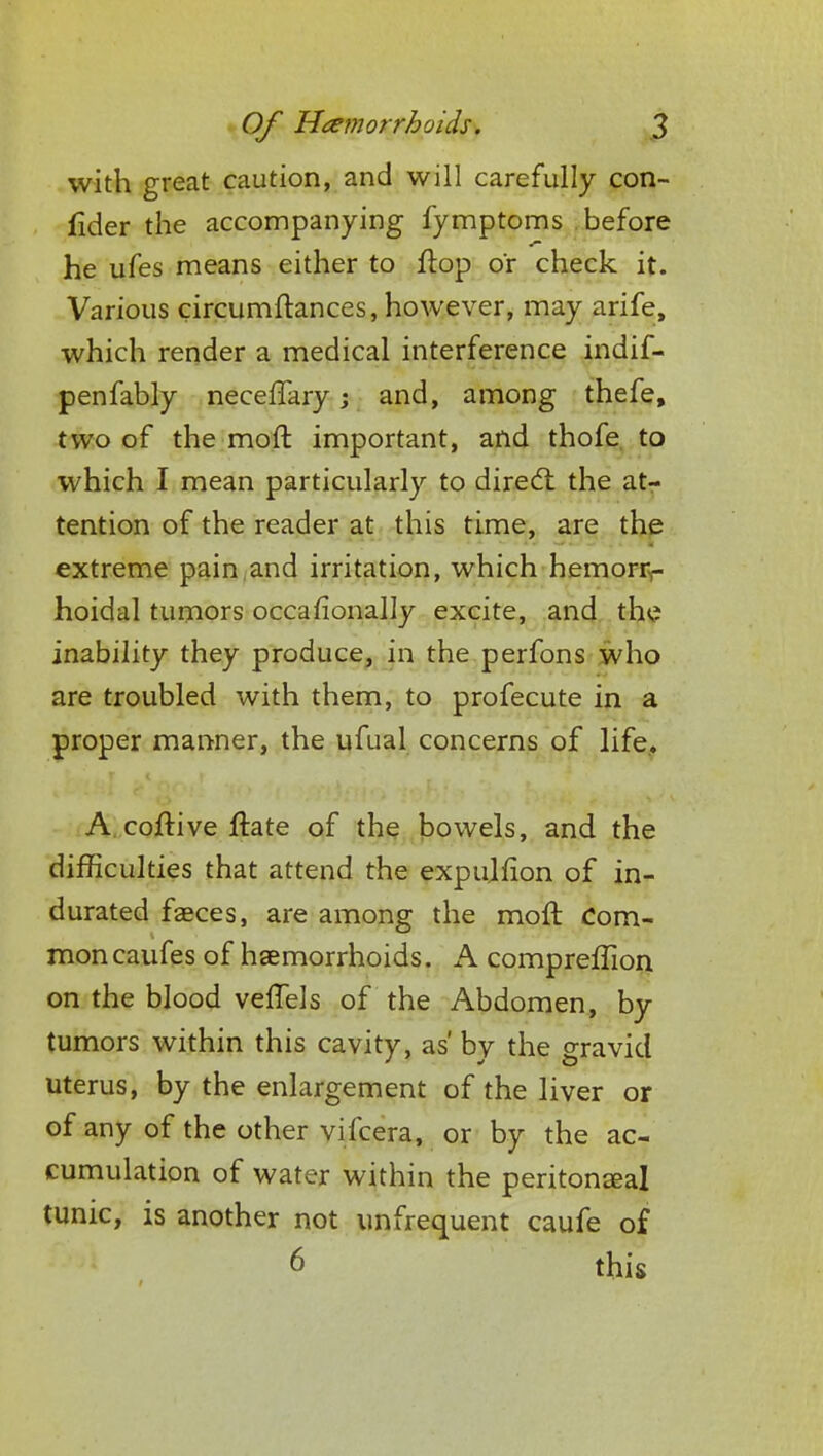 with great caution, and will carefully con- fider the accompanying fymptoms before he ufes means either to flop or check it. Various circumftances, however, may arife, which render a medical interference indif- penfably neceffary; and, among thefe, two of the mod important, and thofe to which I mean particularly to direct the at- tention of the reader at this time, are the extreme pain and irritation, which hemorr- hoidal tumors occasionally excite, and the inability they produce, in the perfons who are troubled with them, to profecute in a proper manner, the ufual concerns of life. A coftive flare of the bowels, and the difficulties that attend the expulfion of in- durated faeces, are among the moft Com- mon caufes of haemorrhoids. A compreffion on the blood veffels of the Abdomen, by tumors within this cavity, as' by the gravid uterus, by the enlargement of the liver or of any of the other vifcera, or by the ac- cumulation of water within the peritoneal tunic, is another not unfrequent caufe of 6 this