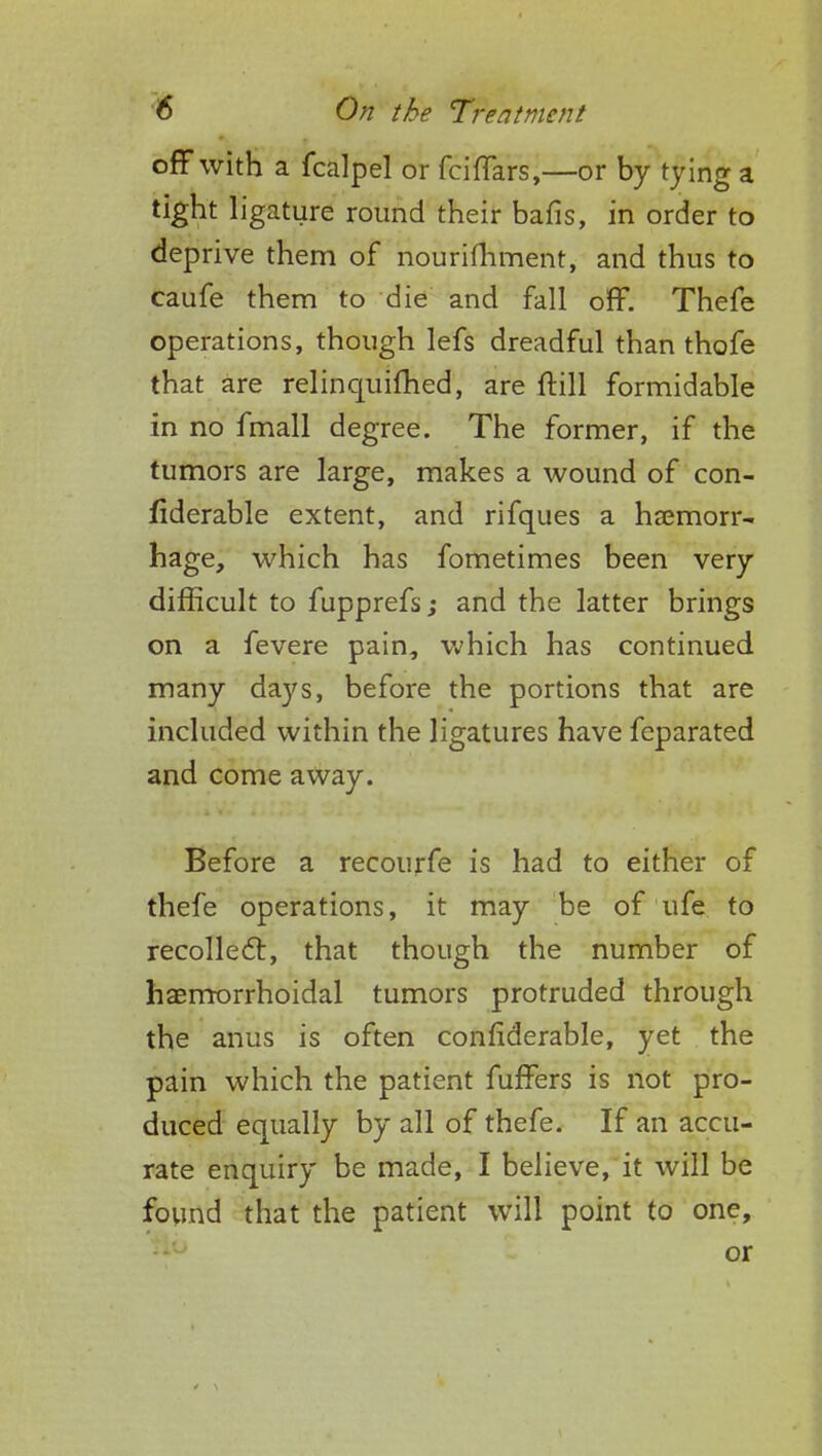 off with a fcalpel or fciffars,—or by tying a tight ligature round their bafis, in order to deprive them of nourishment, and thus to caufe them to die and fall off. Thefe operations, though lefs dreadful than thofe that are relinquifhed, are ftill formidable in no fmall degree. The former, if the tumors are large, makes a wound of con- fiderable extent, and rifques a haemorr- hage, which has fometimes been very difficult to fupprefs; and the latter brings on a fevere pain, which has continued many days, before the portions that are included within the ligatures have feparated and come away. Before a recourfe is had to either of thefe operations, it may be of ufe to recollect, that though the number of haemorrhoidal tumors protruded through the anus is often confiderable, yet the pain which the patient fuffers is not pro- duced equally by all of thefe. If an accu- rate enquiry be made, I believe, it will be found that the patient will point to one, or